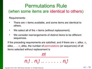 Permutations Rule (when some items are   identical to others ) If the preceding requirements are satisfied, and if there are  n 1  alike,  n 2  alike, . . .  n k  alike, the number of  permutations  (or sequences) of all items selected without replacement is Requirements: There are  n   items available, and some items are identical to others. We select all of the  n  items (without replacement). We consider rearrangements of distinct items to be different sequences. n 1 !  . n 2 !  .. . . . . . . n k !   n ! 