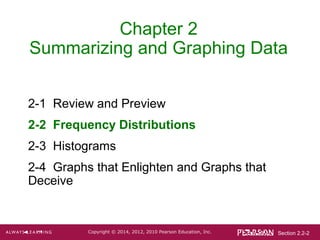 Section 2.2-2Copyright © 2014, 2012, 2010 Pearson Education, Inc.
Chapter 2
Summarizing and Graphing Data
2-1 Review and Preview
2-2 Frequency Distributions
2-3 Histograms
2-4 Graphs that Enlighten and Graphs that
Deceive
 