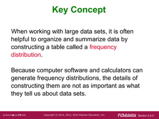 Section 2.2-3Copyright © 2014, 2012, 2010 Pearson Education, Inc.
Key Concept
When working with large data sets, it is often
helpful to organize and summarize data by
constructing a table called a frequency
distribution.
Because computer software and calculators can
generate frequency distributions, the details of
constructing them are not as important as what
they tell us about data sets.
 