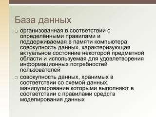 База данных
   организованная в соответствии с
    определѐнными правилами и
    поддерживаемая в памяти компьютера
    совокупность данных, характеризующая
    актуальное состояние некоторой предметной
    области и используемая для удовлетворения
    информационных потребностей
    пользователей
   совокупность данных, хранимых в
    соответствии со схемой данных,
    манипулирование которыми выполняют в
    соответствии с правилами средств
    моделирования данных
 