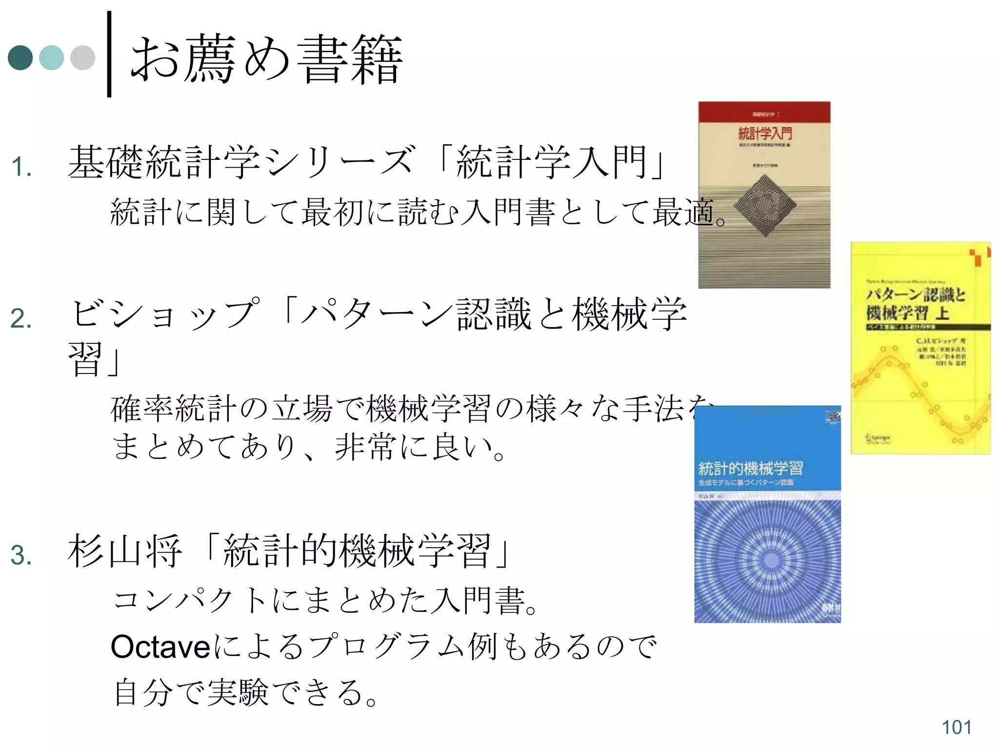 お薦め書籍
1.

基礎統計学シリーズ「統計学入門」
統計に関して最初に読む入門書として最適。

2.

ビショップ「パターン認識と機械学
習」
確率統計の立場で機械学習の様々な手法を
まとめてあり、非常に良い。

3.

杉山将「統計的機械学習」
コンパクトにまとめた入門書。
Octaveによるプログラム例もあるので
自分で実験できる。
101

 