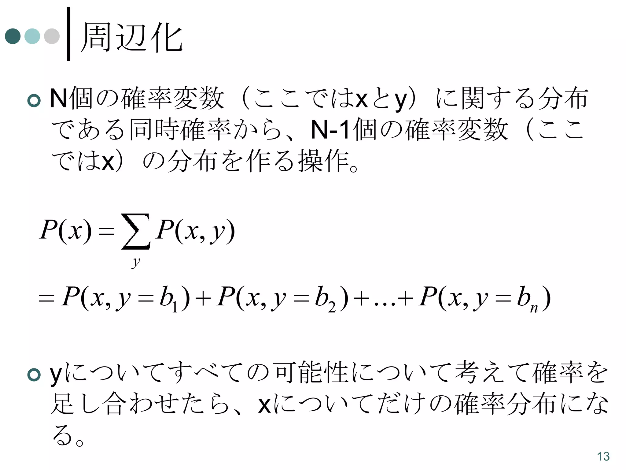 周辺化


N個の確率変数（ここではxとy）に関する分布
である同時確率から、N-1個の確率変数（ここ
ではx）の分布を作る操作。

P( x)

P( x, y )
y

P( x, y


b1 ) P( x, y

b2 ) ... P( x, y

bn )

yについてすべての可能性について考えて確率を
足し合わせたら、xについてだけの確率分布にな
る。
13

 