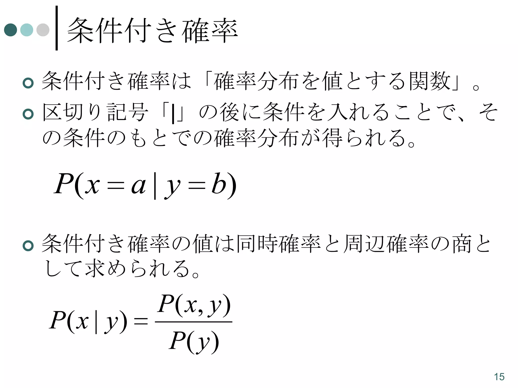 条件付き確率
条件付き確率は「確率分布を値とする関数」。
 区切り記号「|」の後に条件を入れることで、そ
の条件のもとでの確率分布が得られる。


P( x


a| y

b)

条件付き確率の値は同時確率と周辺確率の商と
して求められる。

P( x | y )

P ( x, y )
P( y )
15

 