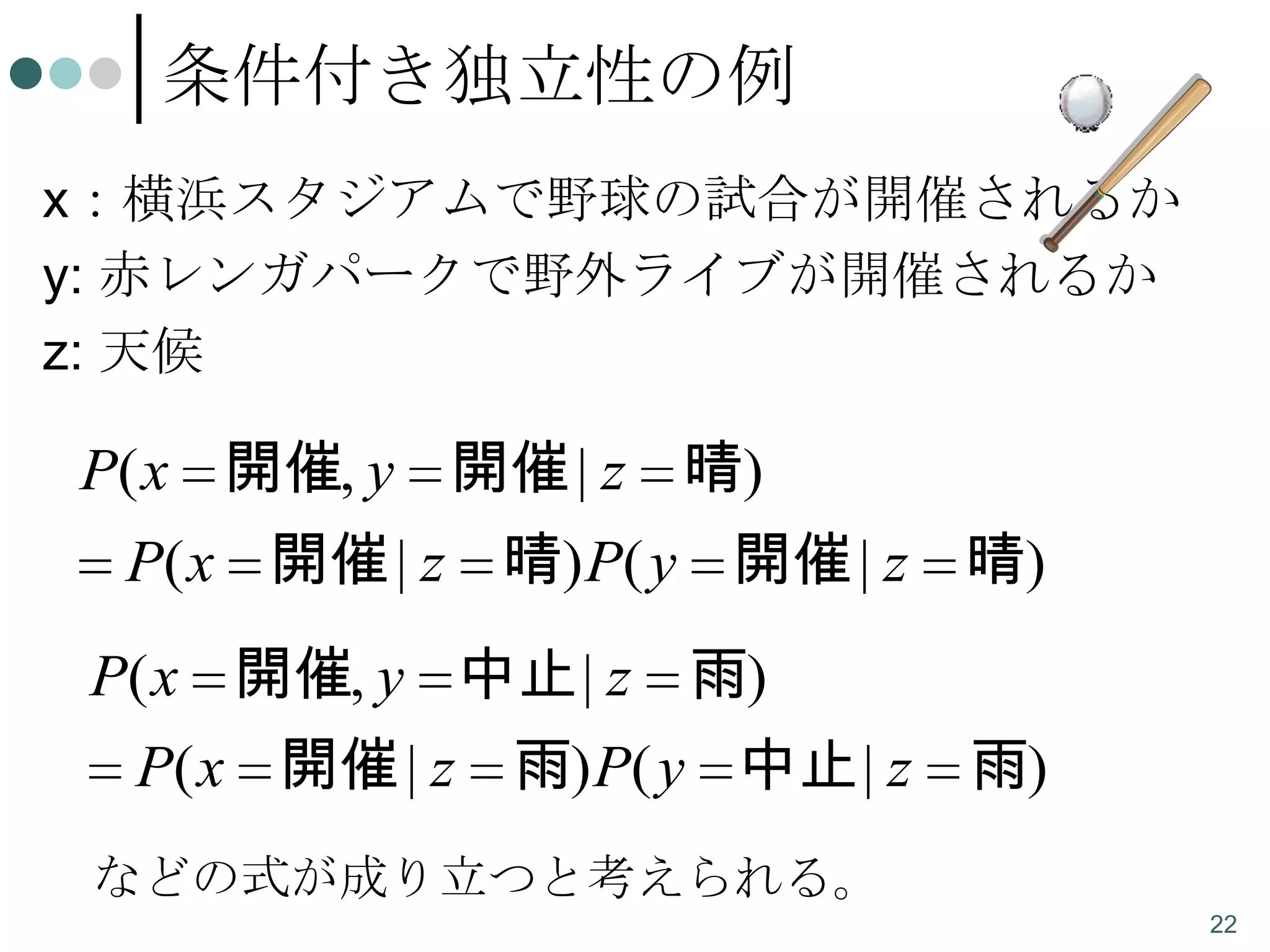 条件付き独立性の例
x：横浜スタジアムで野球の試合が開催されるか
y: 赤レンガパークで野外ライブが開催されるか
z: 天候

P( x 開催, y 開催 | z 晴)
P( x 開催 | z 晴) P( y 開催 | z 晴)
P( x 開催, y 中止 | z 雨)
P( x 開催 | z 雨) P( y 中止 | z 雨)
などの式が成り立つと考えられる。
22

 