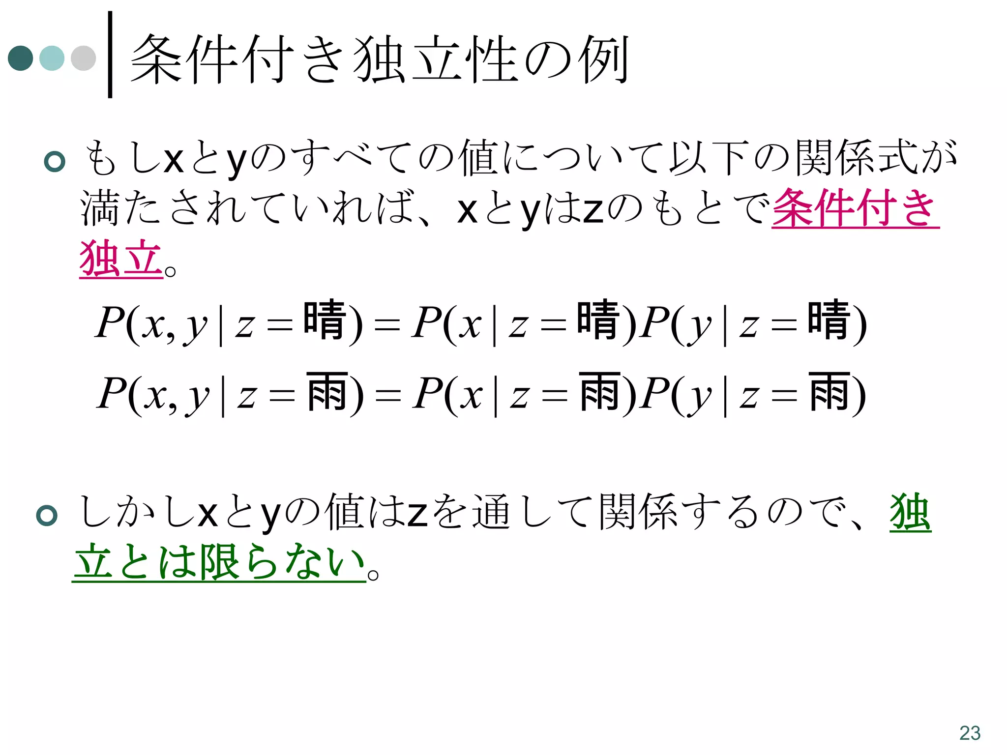 条件付き独立性の例


もしxとyのすべての値について以下の関係式が
満たされていれば、xとyはzのもとで条件付き
独立。

P( x, y | z 晴)
P( x, y | z 雨)


P( x | z 晴) P( y | z 晴)
P( x | z 雨) P( y | z 雨)

しかしxとyの値はzを通して関係するので、独
立とは限らない。

23

 