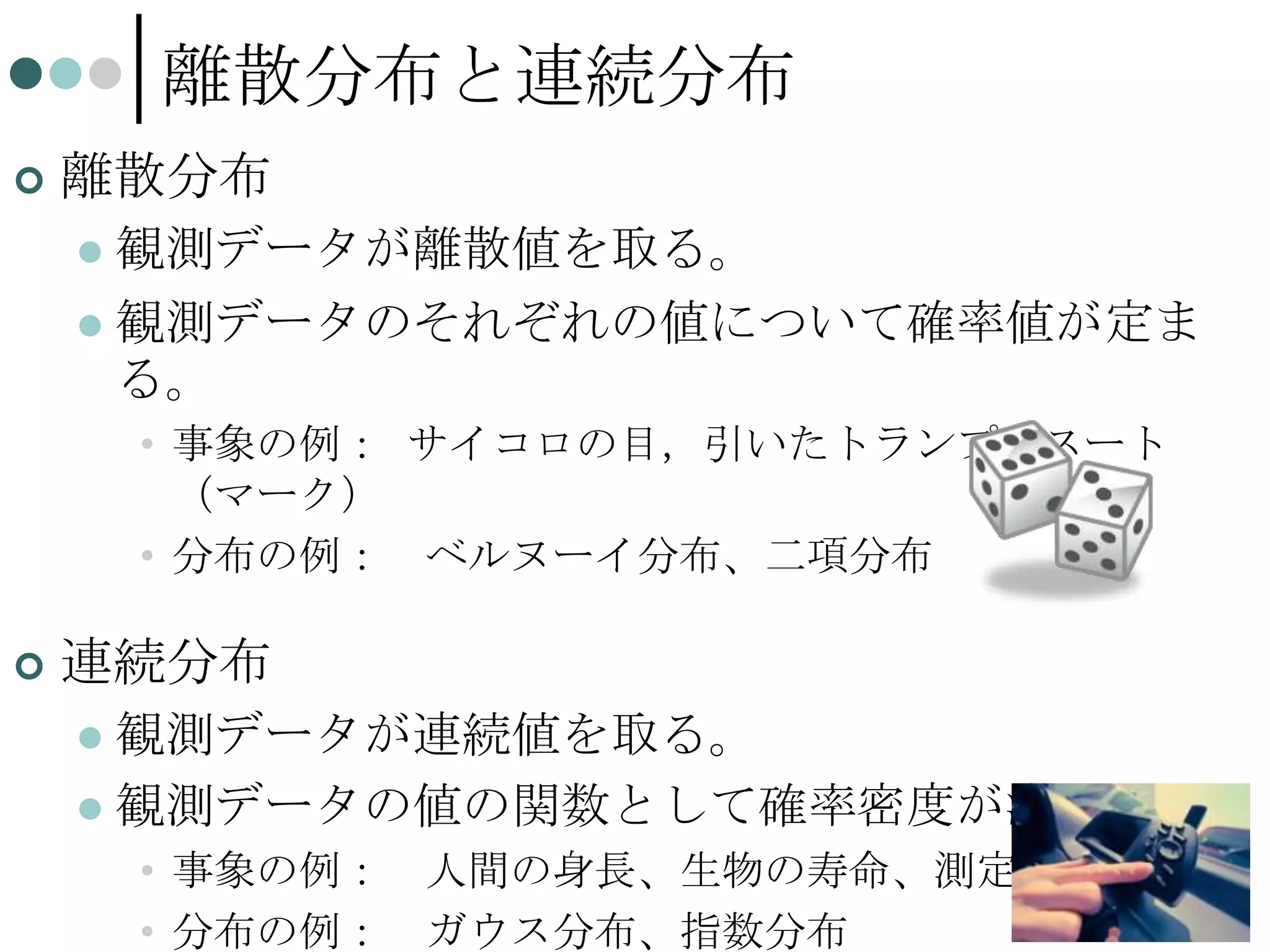 離散分布と連続分布


離散分布
観測データが離散値を取る。
 観測データのそれぞれの値について確率値が定ま
る。


• 事象の例： サイコロの目，引いたトランプのスート
（マーク）
• 分布の例： ベルヌーイ分布、二項分布


連続分布
観測データが連続値を取る。
 観測データの値の関数として確率密度が決まる。


• 事象の例： 人間の身長、生物の寿命、測定誤差
• 分布の例： ガウス分布、指数分布

32

 