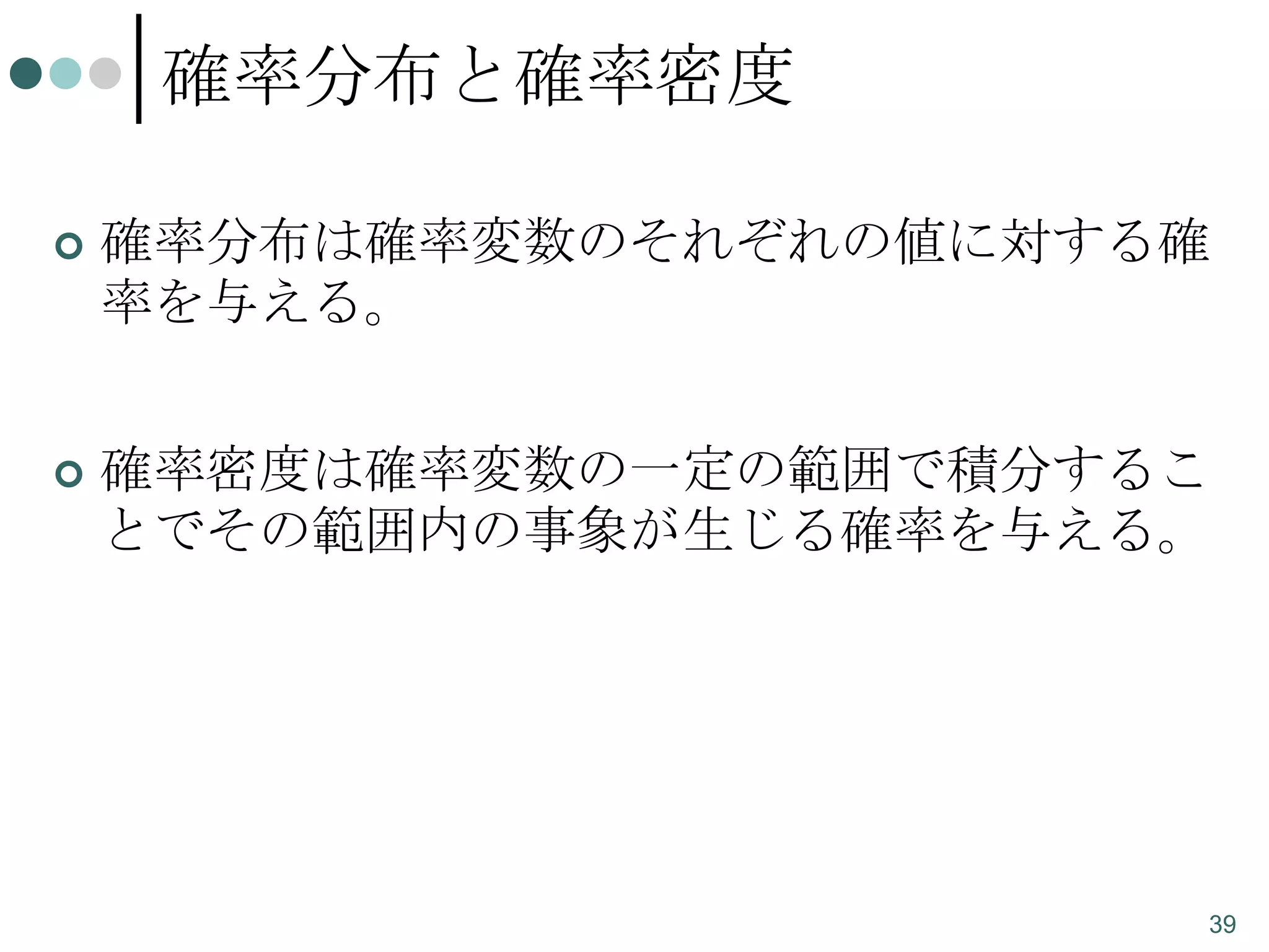 確率分布と確率密度


確率分布は確率変数のそれぞれの値に対する確
率を与える。



確率密度は確率変数の一定の範囲で積分するこ
とでその範囲内の事象が生じる確率を与える。

39

 