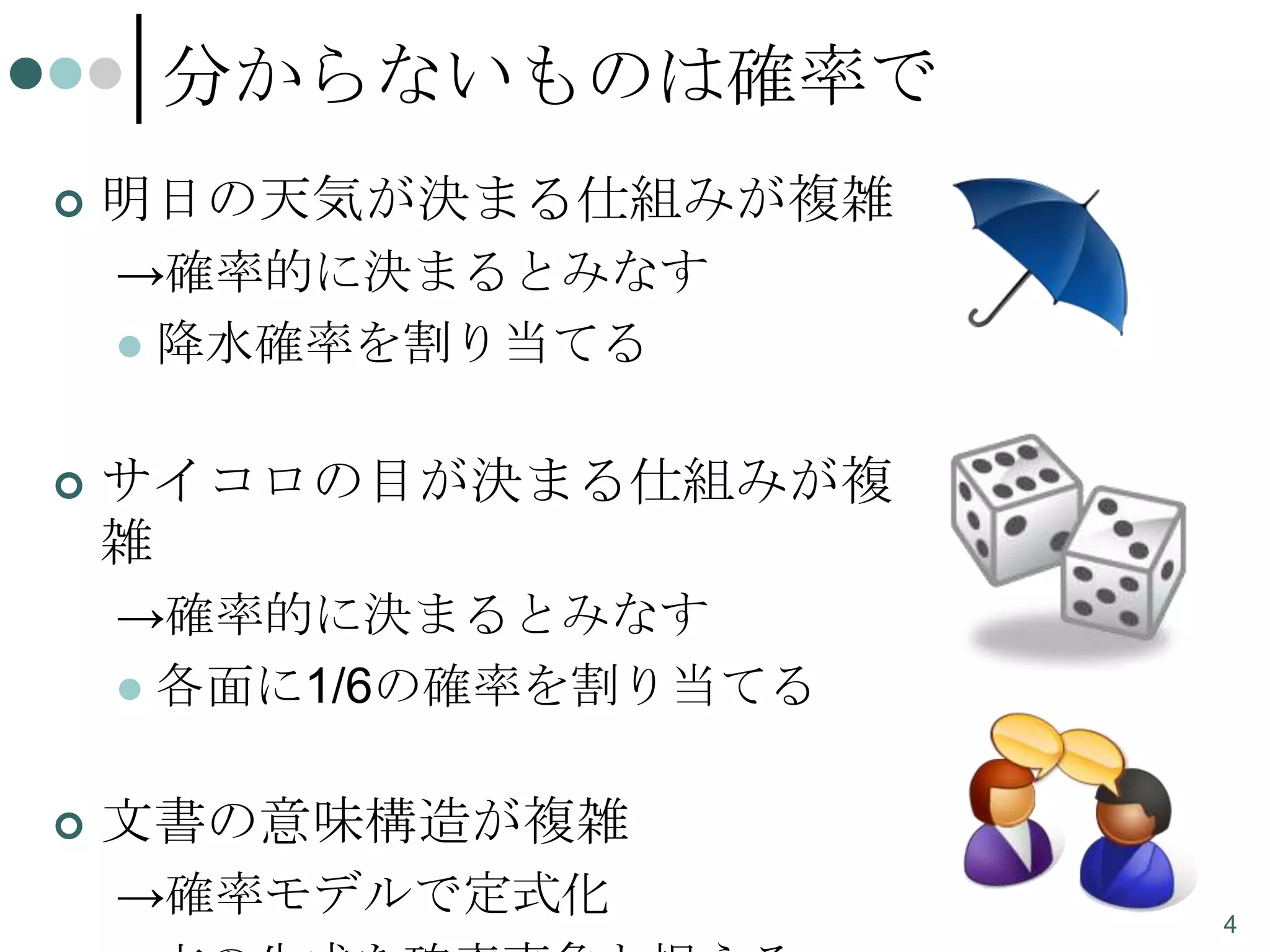 分からないものは確率で


明日の天気が決まる仕組みが複雑
→確率的に決まるとみなす
 降水確率を割り当てる



サイコロの目が決まる仕組みが複
雑
→確率的に決まるとみなす
 各面に1/6の確率を割り当てる



文書の意味構造が複雑
→確率モデルで定式化

4

 
