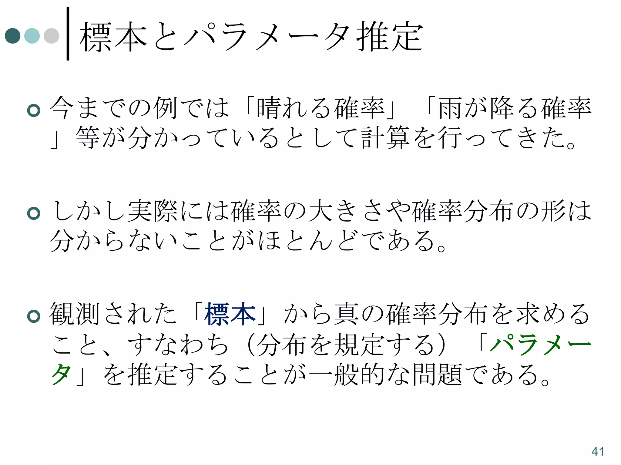標本とパラメータ推定


今までの例では「晴れる確率」「雨が降る確率
」等が分かっているとして計算を行ってきた。



しかし実際には確率の大きさや確率分布の形は
分からないことがほとんどである。



観測された「標本」から真の確率分布を求める
こと、すなわち（分布を規定する）「パラメー
タ」を推定することが一般的な問題である。
41

 