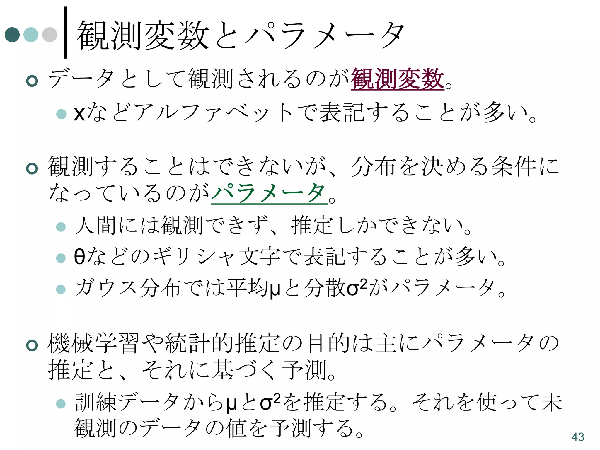 観測変数とパラメータ


データとして観測されるのが観測変数。
 xなどアルファベットで表記することが多い。



観測することはできないが、分布を決める条件に
なっているのがパラメータ。






人間には観測できず、推定しかできない。
θなどのギリシャ文字で表記することが多い。
ガウス分布では平均μと分散σ2がパラメータ。

機械学習や統計的推定の目的は主にパラメータの
推定と、それに基づく予測。


訓練データからμとσ2を推定する。それを使って未
観測のデータの値を予測する。

43

 