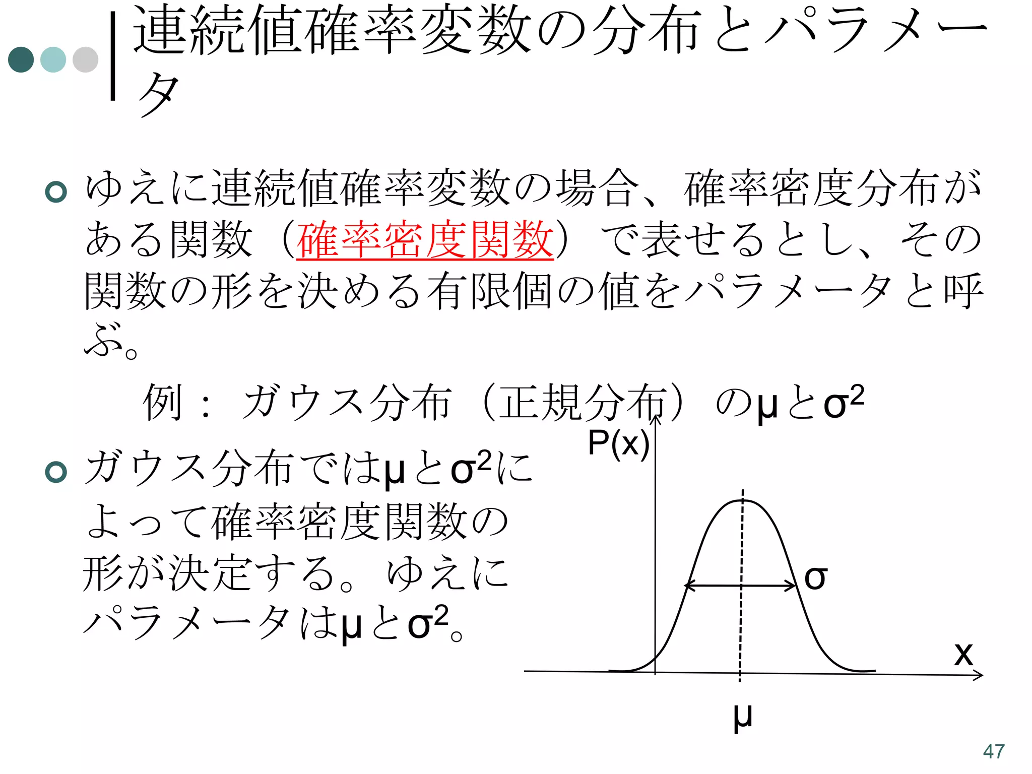 連続値確率変数の分布とパラメー
タ


ゆえに連続値確率変数の場合、確率密度分布が
ある関数（確率密度関数）で表せるとし、その
関数の形を決める有限個の値をパラメータと呼
ぶ。
例： ガウス分布（正規分布）のμとσ2

 ガウス分布ではμとσ2に

P(x)

よって確率密度関数の
形が決定する。ゆえに
パラメータはμとσ2。

σ
x
μ
47

 