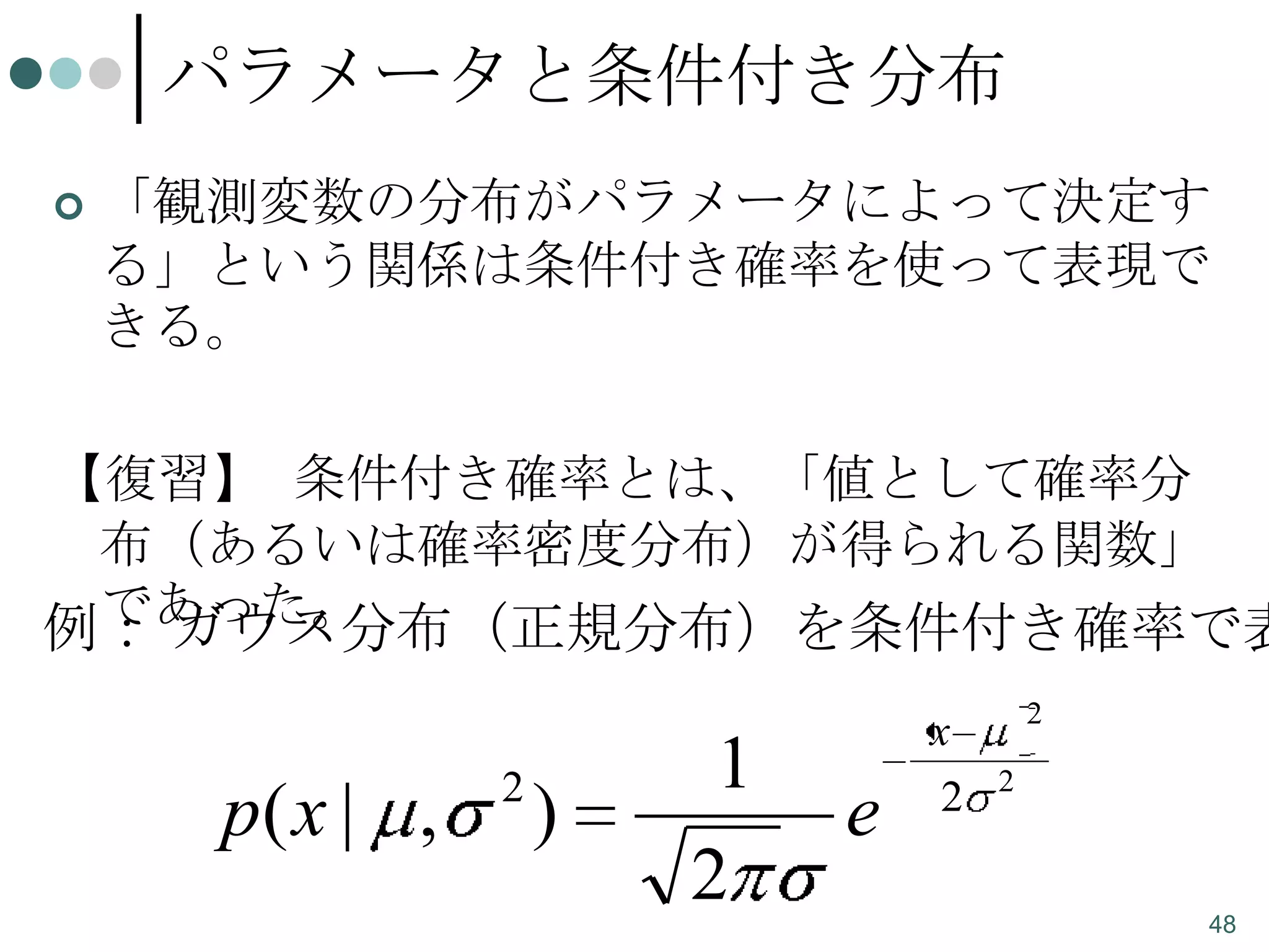 パラメータと条件付き分布


「観測変数の分布がパラメータによって決定す
る」という関係は条件付き確率を使って表現で
きる。

【復習】 条件付き確率とは、「値として確率分
布（あるいは確率密度分布）が得られる関数」
であった。
例： ガウス分布（正規分布）を条件付き確率で表

p( x | ,

2

)

1
2

e

x
2

2
2

48

 
