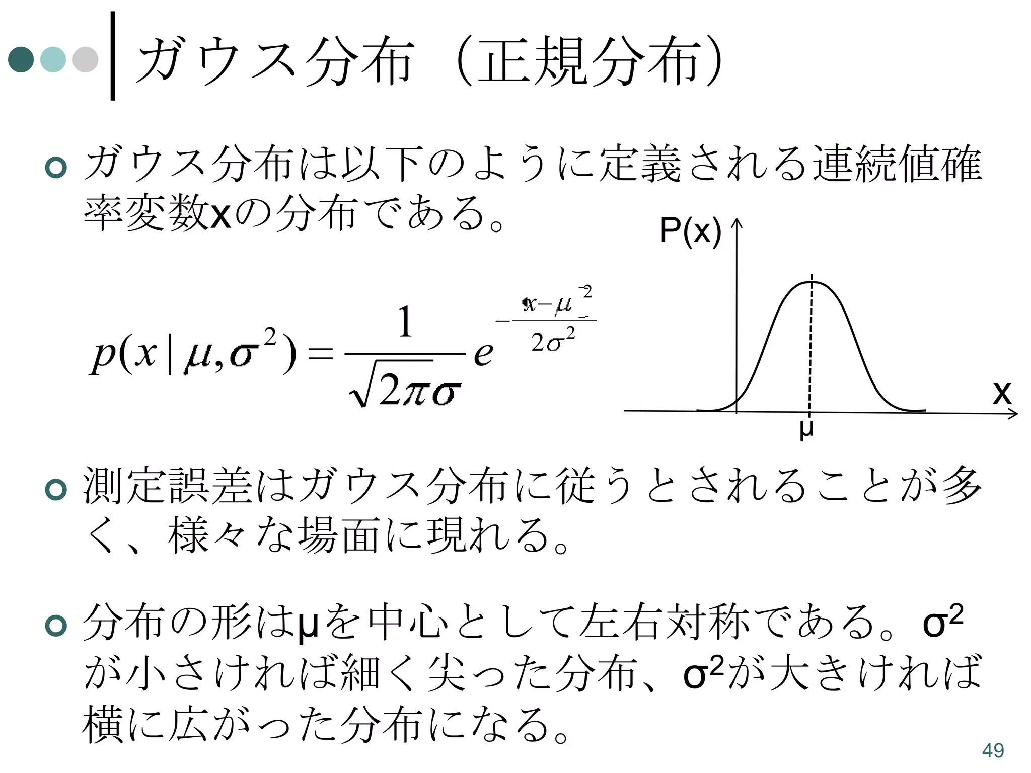 ガウス分布（正規分布）


ガウス分布は以下のように定義される連続値確
率変数xの分布である。
P(x)

p( x | ,

2

)

1
2

e

x
2

2
2

μ

x



測定誤差はガウス分布に従うとされることが多
く、様々な場面に現れる。



分布の形はμを中心として左右対称である。σ2
が小さければ細く尖った分布、σ2が大きければ
横に広がった分布になる。
49

 