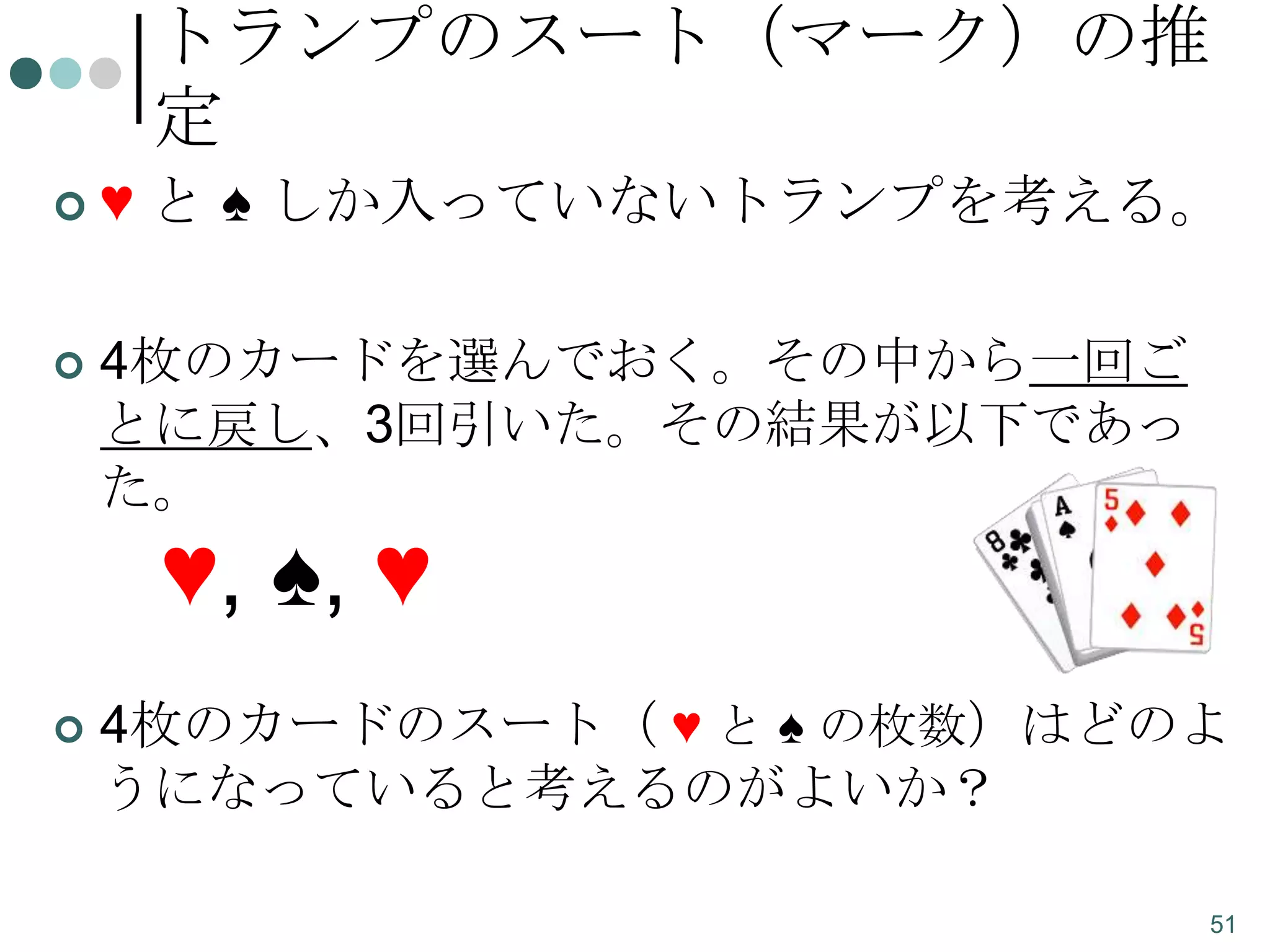 トランプのスート（マーク）の推
定


♥ と ♠ しか入っていないトランプを考える。



4枚のカードを選んでおく。その中から一回ご
とに戻し、3回引いた。その結果が以下であっ
た。

♥, ♠, ♥


4枚のカードのスート（ ♥ と ♠ の枚数）はどのよ
うになっていると考えるのがよいか？
51

 
