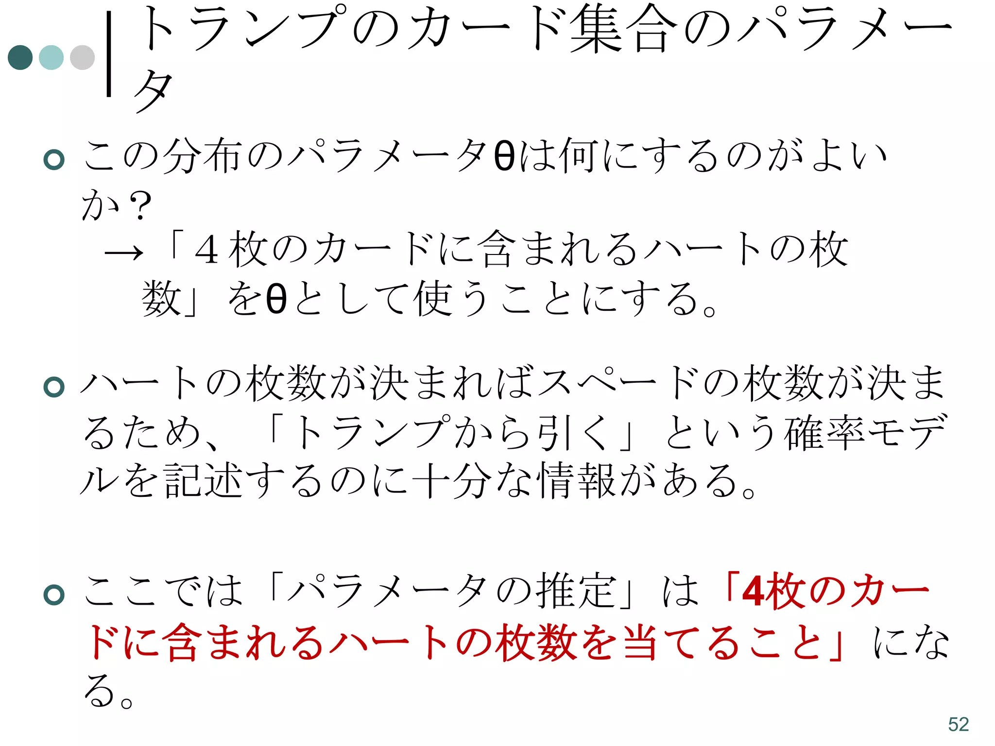 トランプのカード集合のパラメー
タ


この分布のパラメータθは何にするのがよい
か？
→「４枚のカードに含まれるハートの枚
数」をθとして使うことにする。



ハートの枚数が決まればスペードの枚数が決ま
るため、「トランプから引く」という確率モデ
ルを記述するのに十分な情報がある。



ここでは「パラメータの推定」は「4枚のカー
ドに含まれるハートの枚数を当てること」にな
る。
52

 