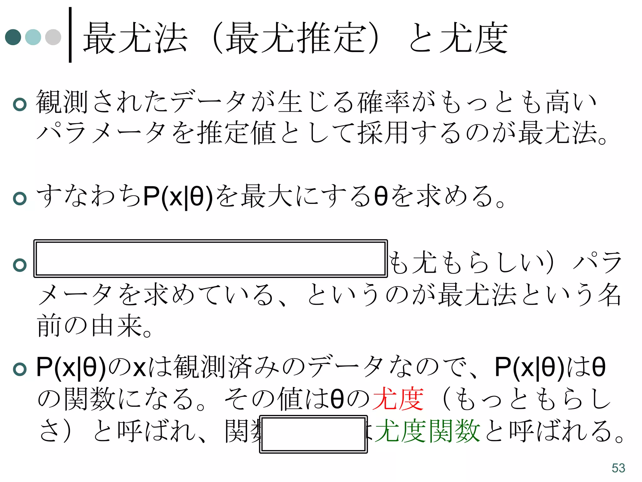 最尤法（最尤推定）と尤度


観測されたデータが生じる確率がもっとも高い
パラメータを推定値として採用するのが最尤法。



すなわちP(x|θ)を最大にするθを求める。



もっとももっともらしい（最も尤もらしい）パラ
メータを求めている、というのが最尤法という名
前の由来。



P(x|θ)のxは観測済みのデータなので、P(x|θ)はθ
の関数になる。その値はθの尤度（もっともらし
さ）と呼ばれ、関数P(x|θ)は尤度関数と呼ばれる。
53

 