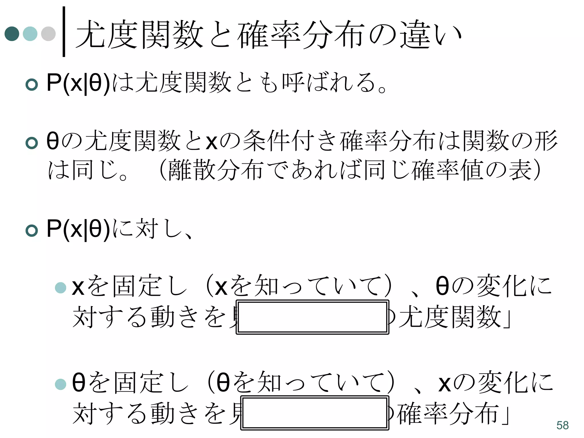 尤度関数と確率分布の違い


P(x|θ)は尤度関数とも呼ばれる。



θの尤度関数とxの条件付き確率分布は関数の形
は同じ。（離散分布であれば同じ確率値の表）



P(x|θ)に対し、
 xを固定し（xを知っていて）、θの変化に

対する動きを見たら、「θの尤度関数」
 θを固定し（θを知っていて）、xの変化に

対する動きを見たら、「xの確率分布」

58

 