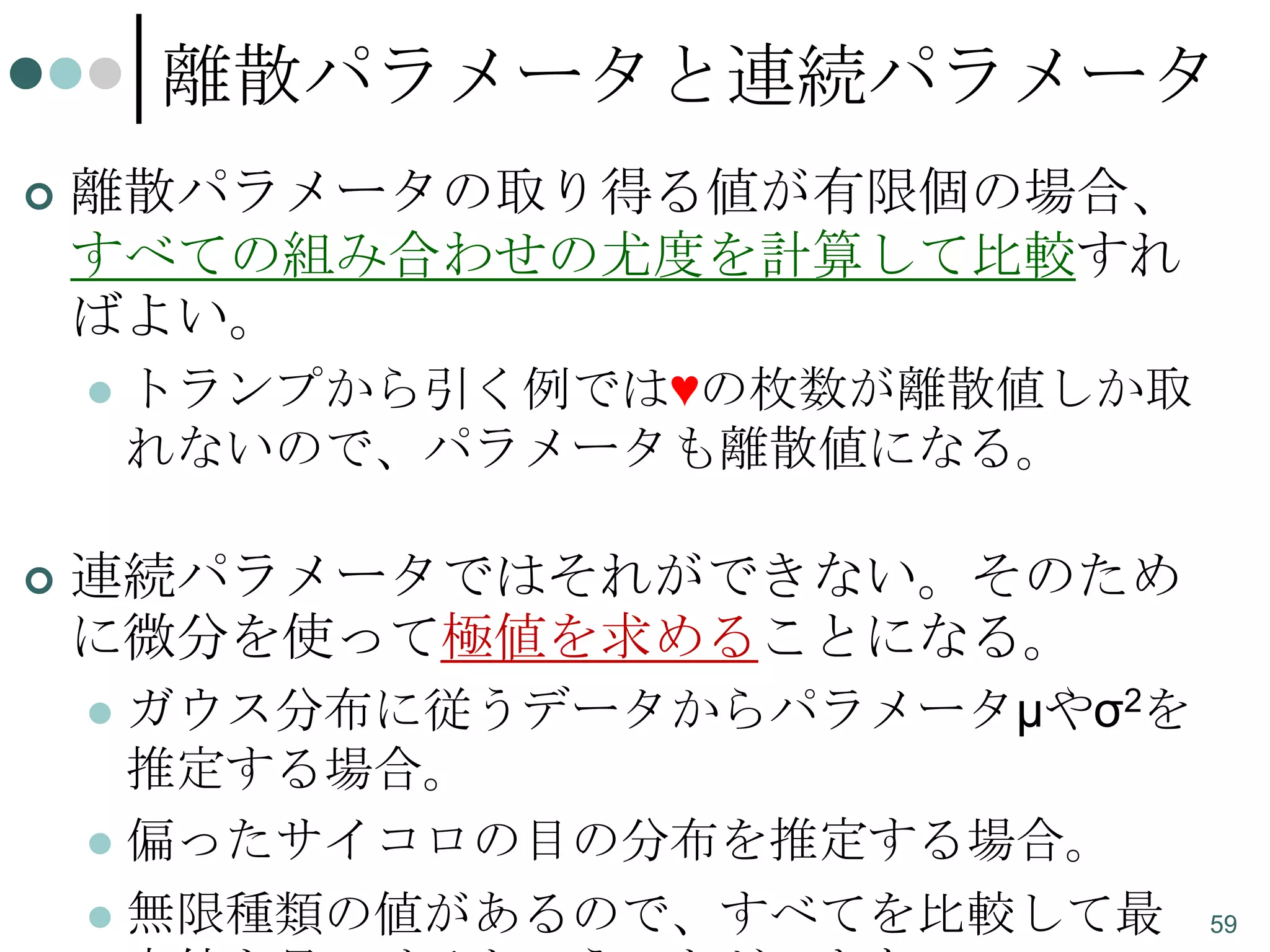 離散パラメータと連続パラメータ


離散パラメータの取り得る値が有限個の場合、
すべての組み合わせの尤度を計算して比較すれ
ばよい。




トランプから引く例では♥の枚数が離散値しか取
れないので、パラメータも離散値になる。

連続パラメータではそれができない。そのため
に微分を使って極値を求めることになる。
ガウス分布に従うデータからパラメータμやσ2を
推定する場合。
 偏ったサイコロの目の分布を推定する場合。
 無限種類の値があるので、すべてを比較して最


59

 