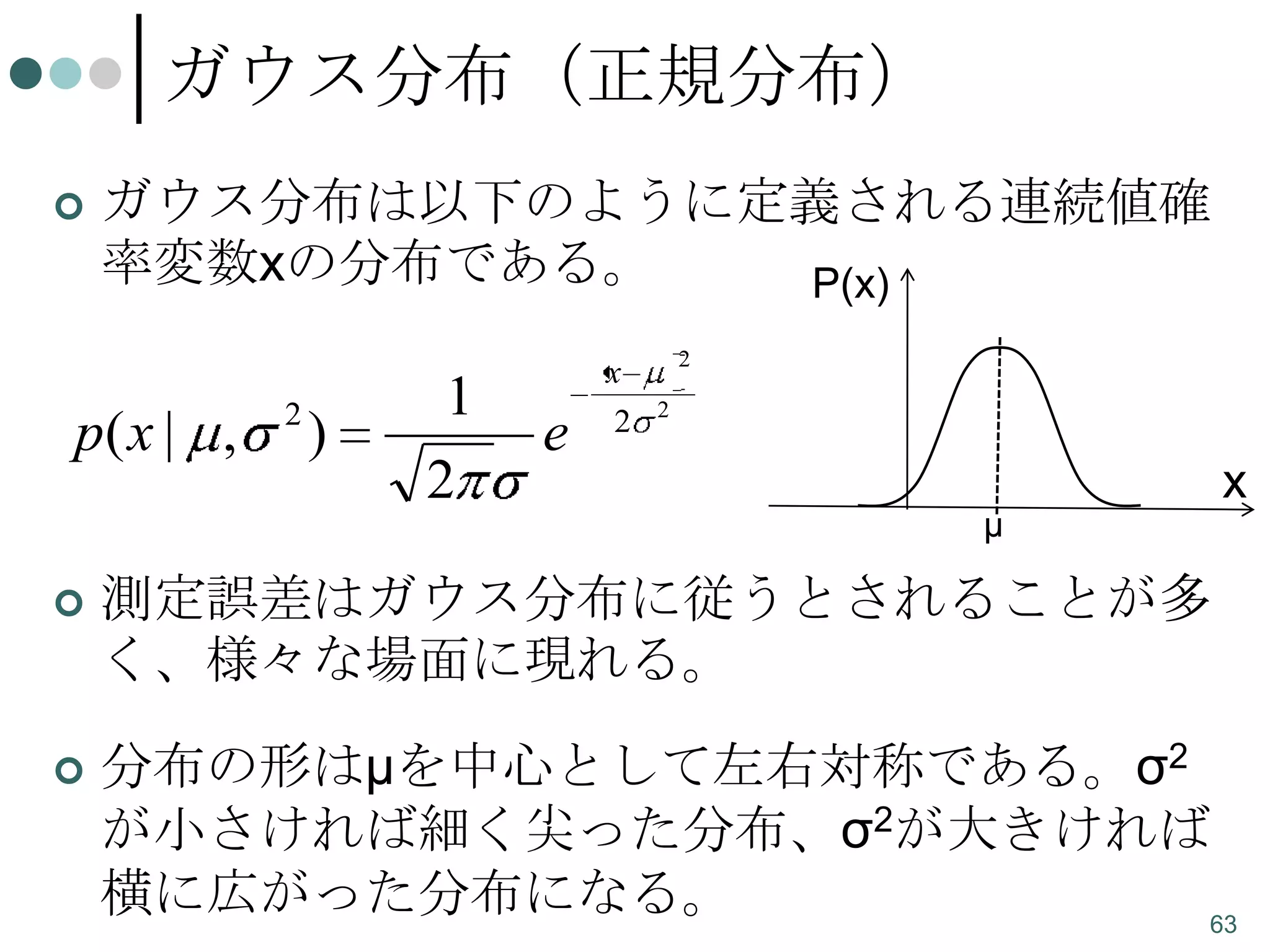 ガウス分布（正規分布）


ガウス分布は以下のように定義される連続値確
率変数xの分布である。
P(x)

p( x | ,

2

)

1
2

e

x
2

2
2

μ

x



測定誤差はガウス分布に従うとされることが多
く、様々な場面に現れる。



分布の形はμを中心として左右対称である。σ2
が小さければ細く尖った分布、σ2が大きければ
横に広がった分布になる。
63

 