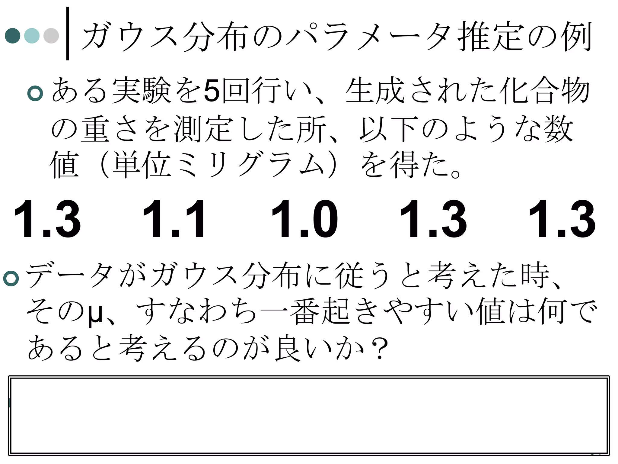 ガウス分布のパラメータ推定の例
 ある実験を5回行い、生成された化合物

の重さを測定した所、以下のような数
値（単位ミリグラム）を得た。

1.3

1.1

1.0

1.3

1.3

 データがガウス分布に従うと考えた時、

そのμ、すなわち一番起きやすい値は何で
あると考えるのが良いか？
 データの平均は

1.2。しかしμが1.2である
と推定してよいのか？
64

 
