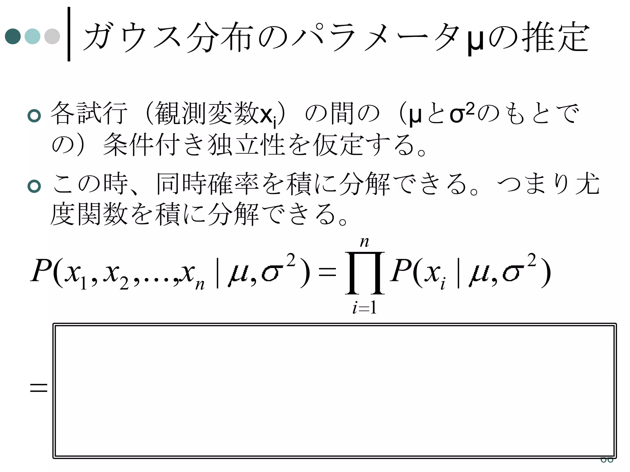 ガウス分布のパラメータμの推定
各試行（観測変数xi）の間の（μとσ2のもとで
の）条件付き独立性を仮定する。
 この時、同時確率を積に分解できる。つまり尤
度関数を積に分解できる。


n
2

P( x1 , x2 ,...,xn | ,

)

2

P( xi | ,

)

i 1
n

i 1

1
2

2

xi

e

2

2

1
2

n

n

e

i 1

2

xi
2

2

66

 