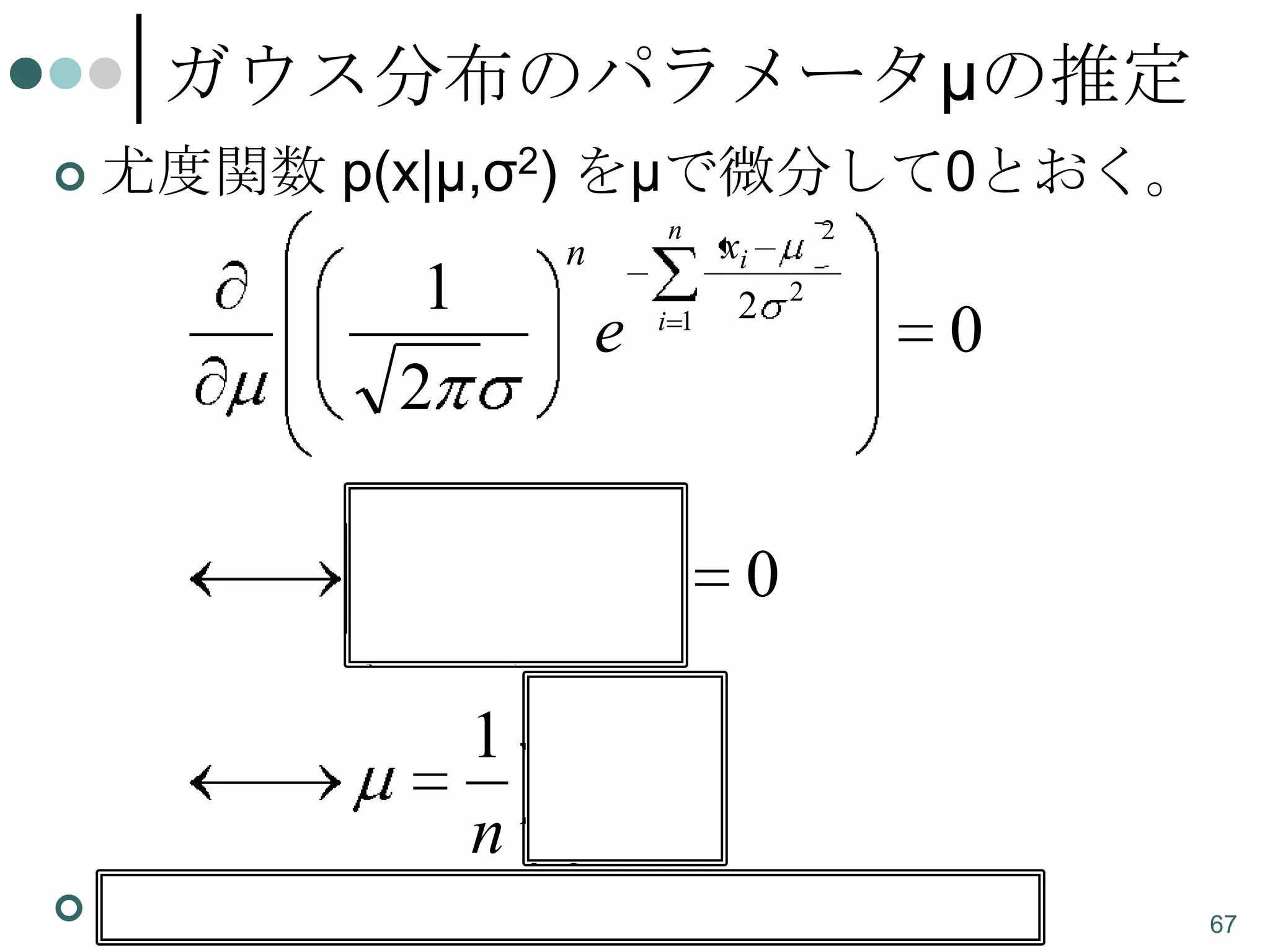 ガウス分布のパラメータμの推定


尤度関数 p(x|μ,σ2) をμで微分して0とおく。
n

n

1
2

e

i 1

2

xi
2

2

0

n

xi

n

0

i 1

1
n


n

xi
i 1

観測値xiの平均がμの最尤推定量になる。

67

 