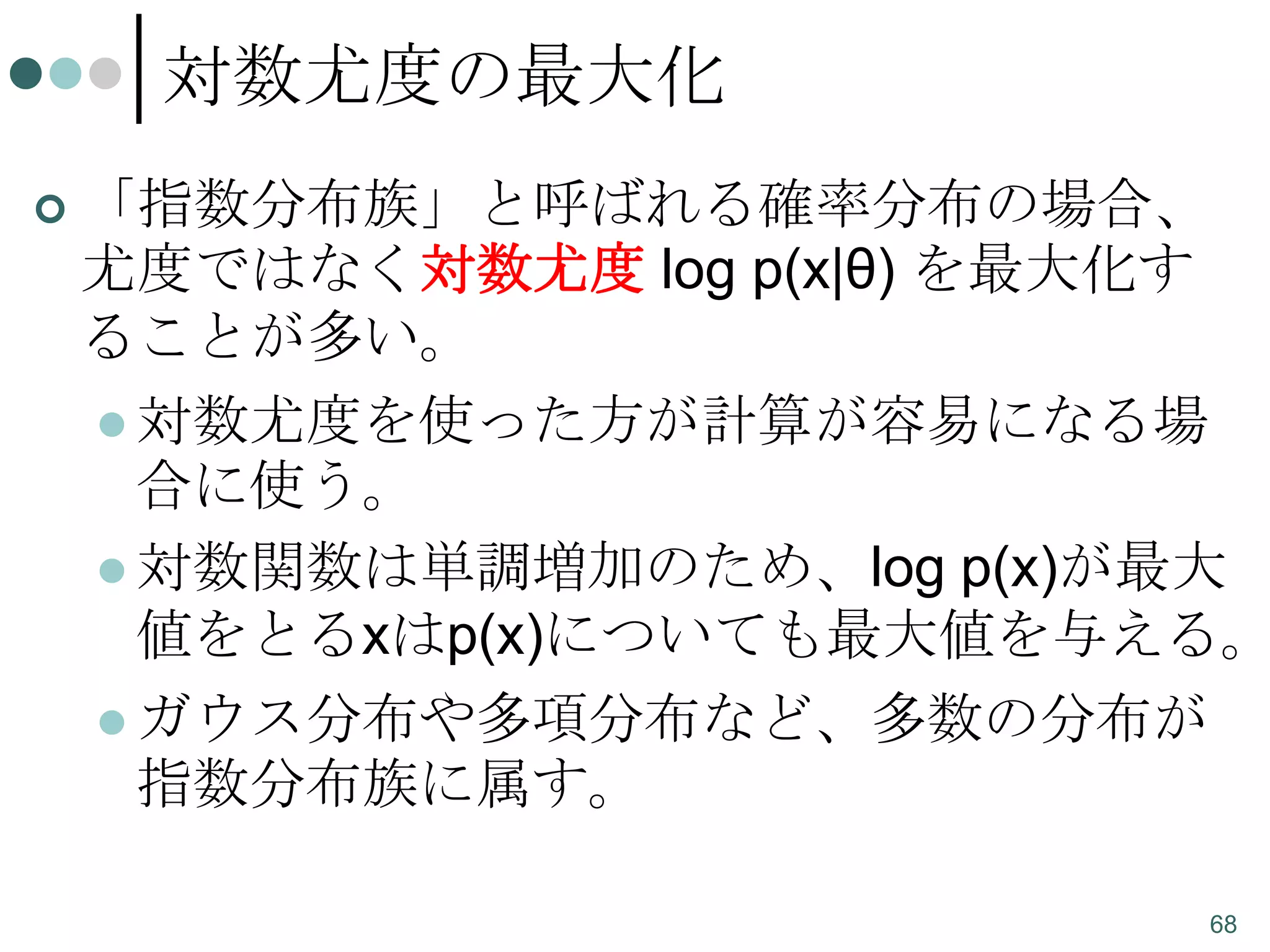 対数尤度の最大化


「指数分布族」と呼ばれる確率分布の場合、
尤度ではなく対数尤度 log p(x|θ) を最大化す
ることが多い。
 対数尤度を使った方が計算が容易になる場
合に使う。
 対数関数は単調増加のため、log p(x)が最大
値をとるxはp(x)についても最大値を与える。
 ガウス分布や多項分布など、多数の分布が
指数分布族に属す。
68

 
