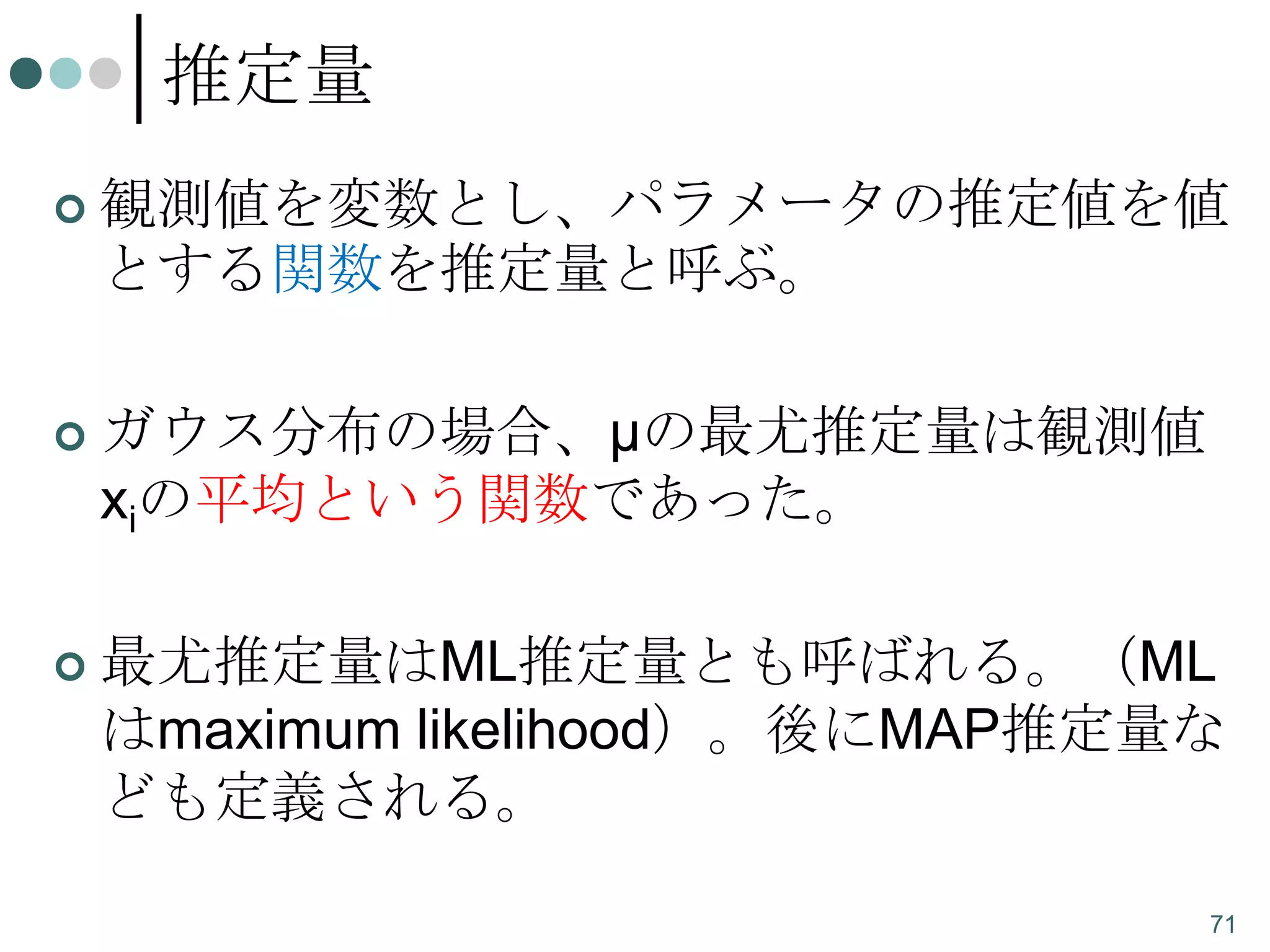 推定量


観測値を変数とし、パラメータの推定値を値
とする関数を推定量と呼ぶ。



ガウス分布の場合、μの最尤推定量は観測値
xiの平均という関数であった。



最尤推定量はML推定量とも呼ばれる。（ML
はmaximum likelihood）。後にMAP推定量な
ども定義される。
71

 