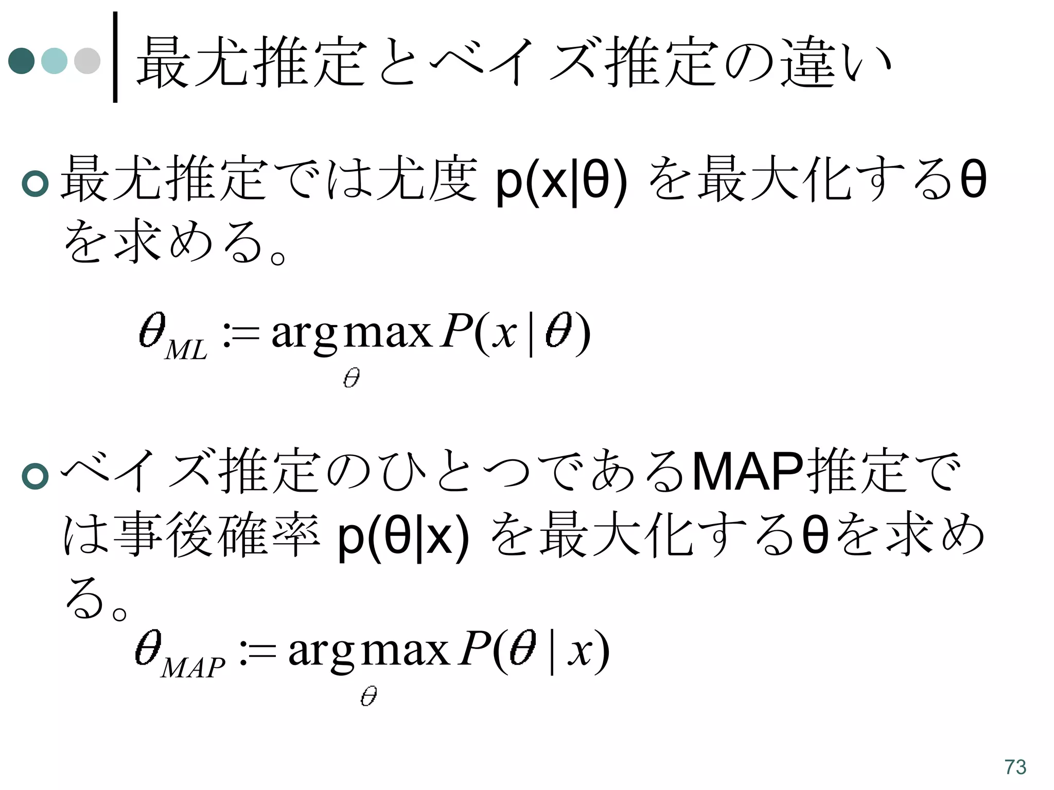 最尤推定とベイズ推定の違い
 最尤推定では尤度

p(x|θ) を最大化するθ

を求める。
ML

: arg max P( x | )

 ベイズ推定のひとつであるMAP推定で

は事後確率 p(θ|x) を最大化するθを求め
る。
MAP : arg max P ( | x)
73

 