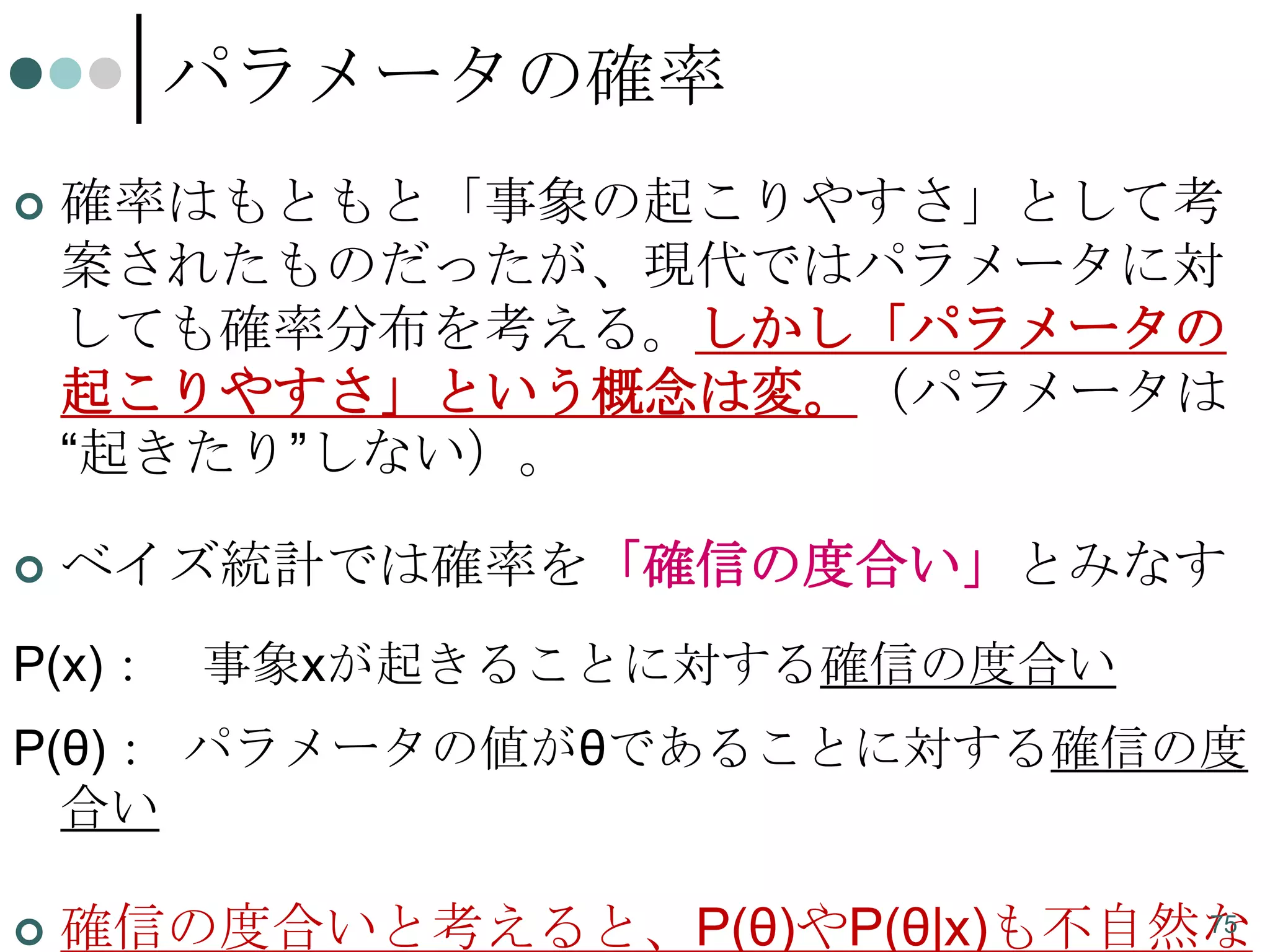 パラメータの確率


確率はもともと「事象の起こりやすさ」として考
案されたものだったが、現代ではパラメータに対
しても確率分布を考える。しかし「パラメータの
起こりやすさ」という概念は変。（パラメータは
“起きたり”しない）。



ベイズ統計では確率を「確信の度合い」とみなす

P(x)：

事象xが起きることに対する確信の度合い

P(θ)： パラメータの値がθであることに対する確信の度
合い


75
確信の度合いと考えると、P(θ)やP(θ|x)も不自然な

 