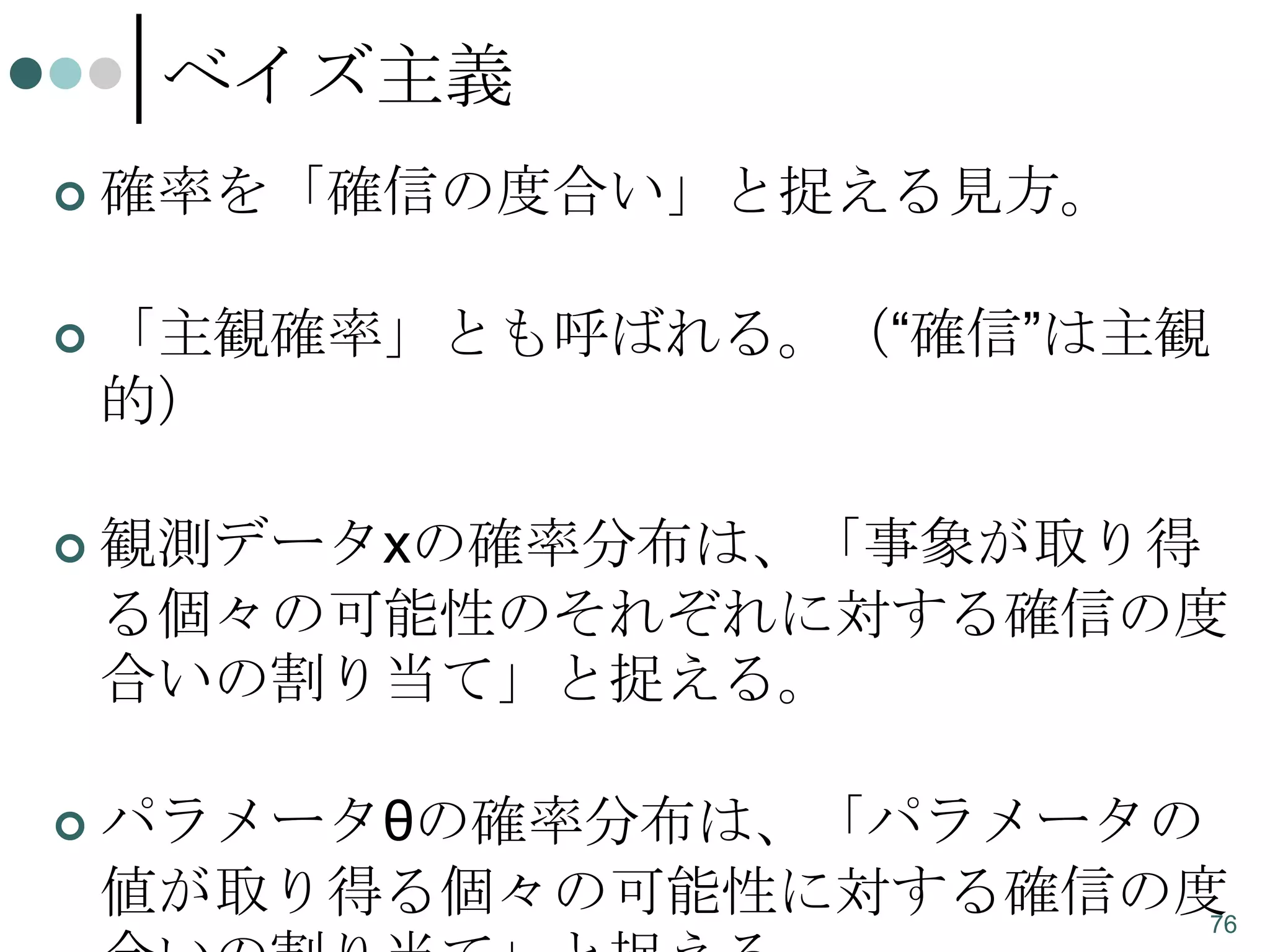 ベイズ主義


確率を「確信の度合い」と捉える見方。



「主観確率」とも呼ばれる。（“確信”は主観
的）



観測データxの確率分布は、「事象が取り得
る個々の可能性のそれぞれに対する確信の度
合いの割り当て」と捉える。



パラメータθの確率分布は、「パラメータの
値が取り得る個々の可能性に対する確信の度
76

 