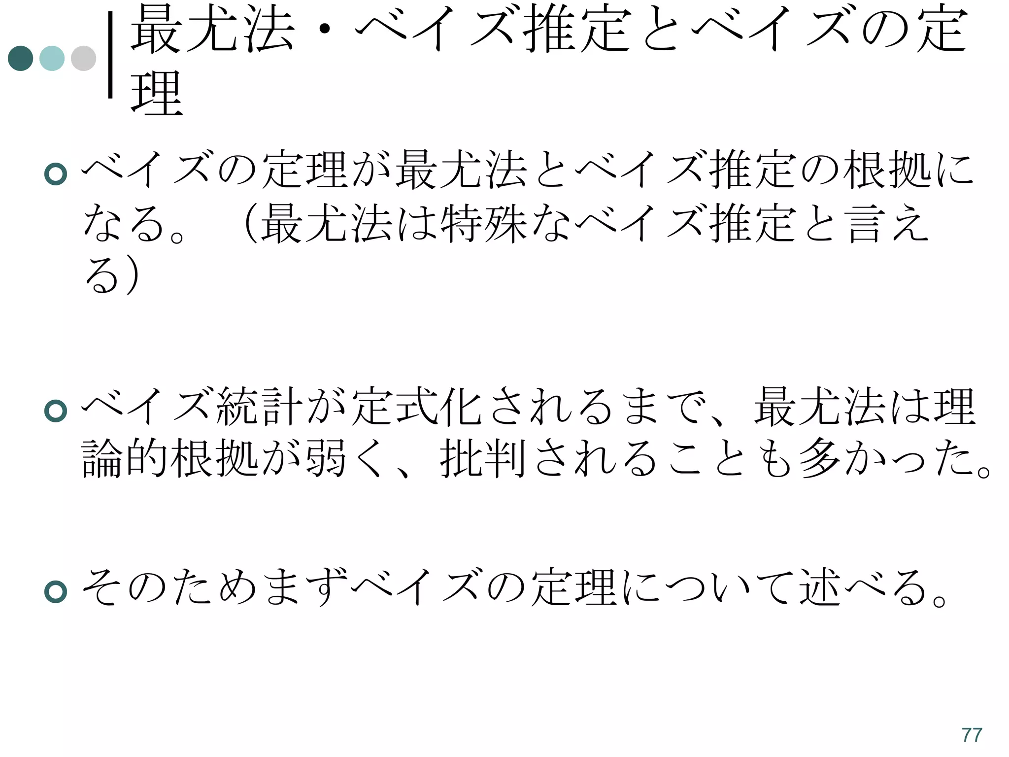 最尤法・ベイズ推定とベイズの定
理


ベイズの定理が最尤法とベイズ推定の根拠に
なる。（最尤法は特殊なベイズ推定と言え
る）



ベイズ統計が定式化されるまで、最尤法は理
論的根拠が弱く、批判されることも多かった。



そのためまずベイズの定理について述べる。

77

 