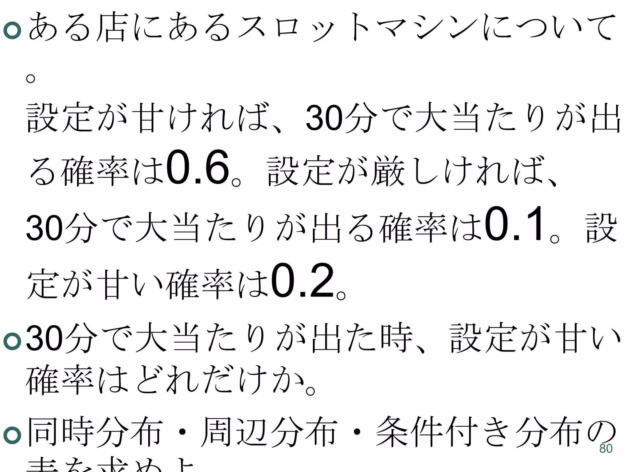  ある店にあるスロットマシンについて

。
設定が甘ければ、30分で大当たりが出
る確率は0.6。設定が厳しければ、
30分で大当たりが出る確率は0.1。設

定が甘い確率は0.2。
 30分で大当たりが出た時、設定が甘い

確率はどれだけか。
 同時分布・周辺分布・条件付き分布の
80

 