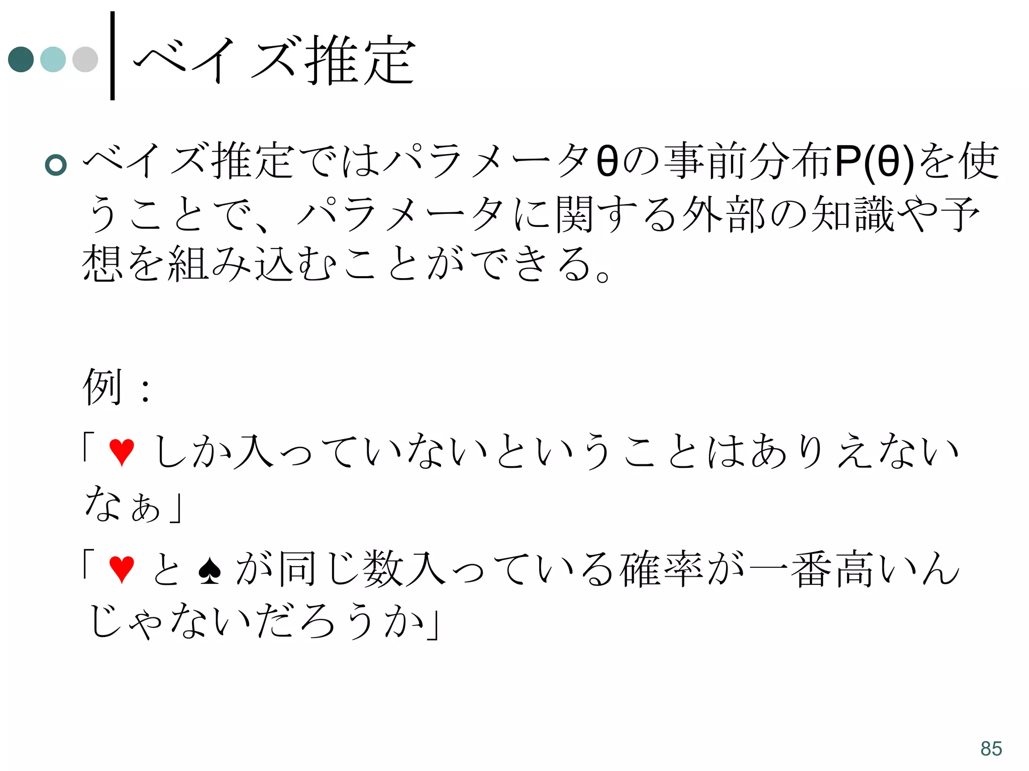 ベイズ推定


ベイズ推定ではパラメータθの事前分布P(θ)を使
うことで、パラメータに関する外部の知識や予
想を組み込むことができる。
例：

「 ♥ しか入っていないということはありえない
なぁ」
「 ♥ と ♠ が同じ数入っている確率が一番高いん
じゃないだろうか」
85

 