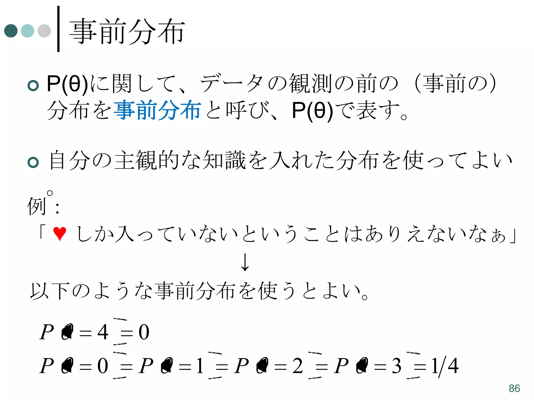 事前分布


P(θ)に関して、データの観測の前の（事前の）
分布を事前分布と呼び、P(θ)で表す。



自分の主観的な知識を入れた分布を使ってよい
。

例：
「 ♥ しか入っていないということはありえないなぁ」
↓
以下のような事前分布を使うとよい。

P
P

4
0

0
P

1

P

2

P

3

14
86

 