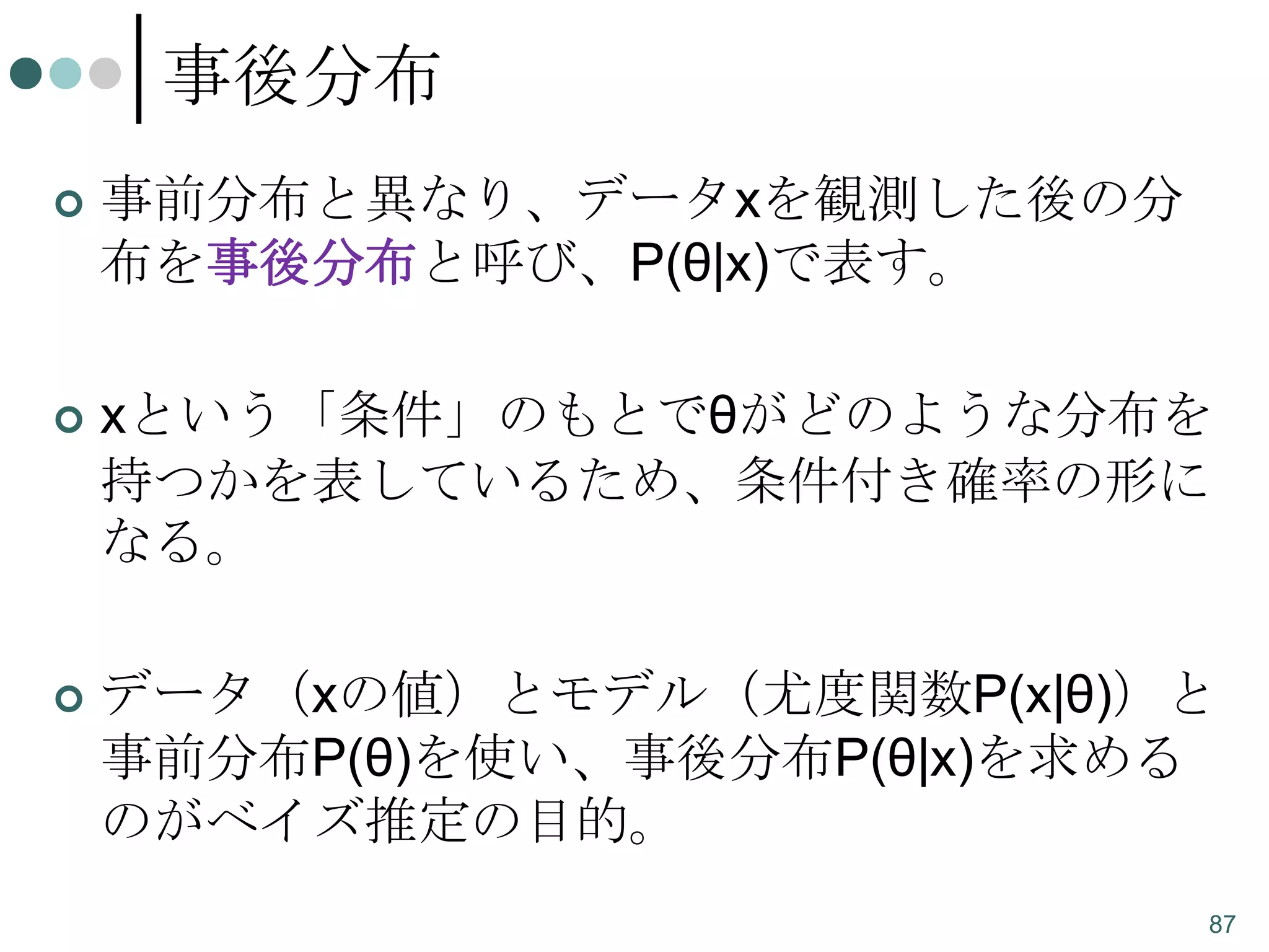 事後分布


事前分布と異なり、データxを観測した後の分
布を事後分布と呼び、P(θ|x)で表す。



xという「条件」のもとでθがどのような分布を
持つかを表しているため、条件付き確率の形に
なる。



データ（xの値）とモデル（尤度関数P(x|θ)）と
事前分布P(θ)を使い、事後分布P(θ|x)を求める
のがベイズ推定の目的。
87

 
