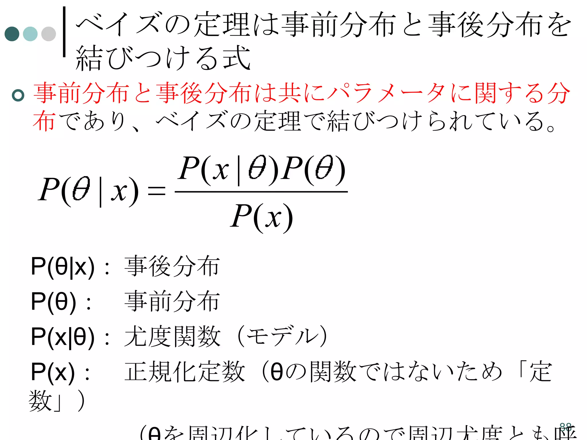 ベイズの定理は事前分布と事後分布を
結びつける式


事前分布と事後分布は共にパラメータに関する分
布であり、ベイズの定理で結びつけられている。

P( | x)

P( x | ) P( )
P( x)

P(θ|x)： 事後分布
P(θ)： 事前分布
P(x|θ)： 尤度関数（モデル）
P(x)： 正規化定数（θの関数ではないため「定
数」）
88

 