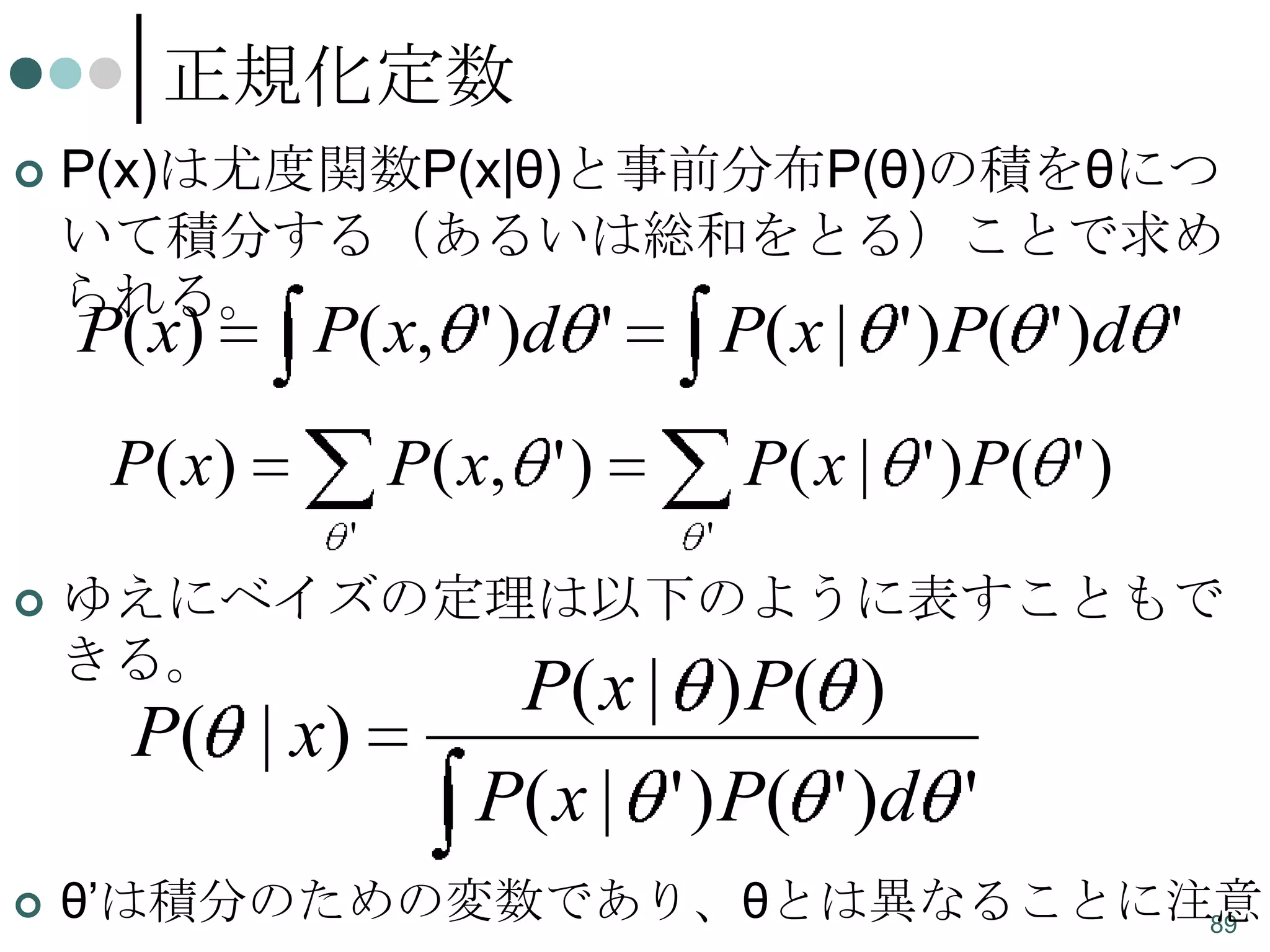 正規化定数


P(x)は尤度関数P(x|θ)と事前分布P(θ)の積をθにつ
いて積分する（あるいは総和をとる）ことで求め
られる。

P( x)

P( x, ' )d '

P ( x)

P ( x, ' )
'



P( x | ' ) P( ' )
'

ゆえにベイズの定理は以下のように表すこともで
きる。

P( | x)


P( x | ' ) P( ' )d '

P( x | ) P( )

P( x | ' ) P( ' )d '

θ’は積分のための変数であり、θとは異なることに注意
89

 