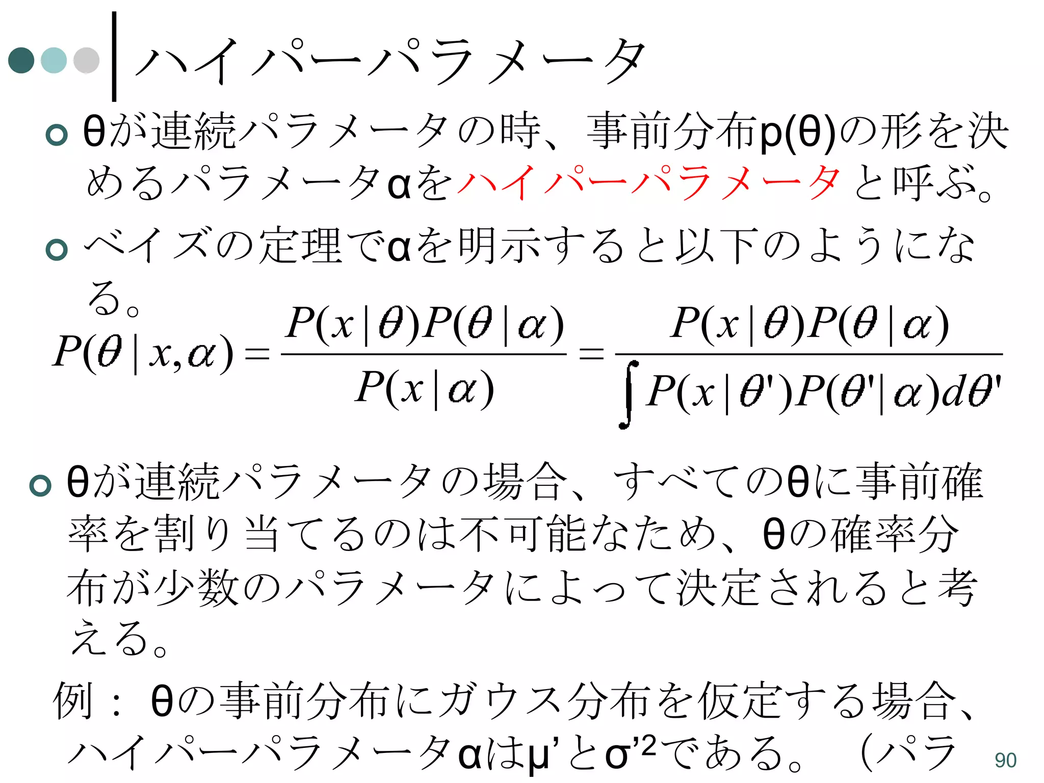 ハイパーパラメータ
θが連続パラメータの時、事前分布p(θ)の形を決
めるパラメータαをハイパーパラメータと呼ぶ。
 ベイズの定理でαを明示すると以下のようにな
る。
P( x | ) P( | )
P( x | ) P( | )
P( | x, )
P( x | )
P( x | ' ) P( ' | )d '


θが連続パラメータの場合、すべてのθに事前確
率を割り当てるのは不可能なため、θの確率分
布が少数のパラメータによって決定されると考
える。
例： θの事前分布にガウス分布を仮定する場合、
ハイパーパラメータαはμ’とσ’2である。（パラ 90



 