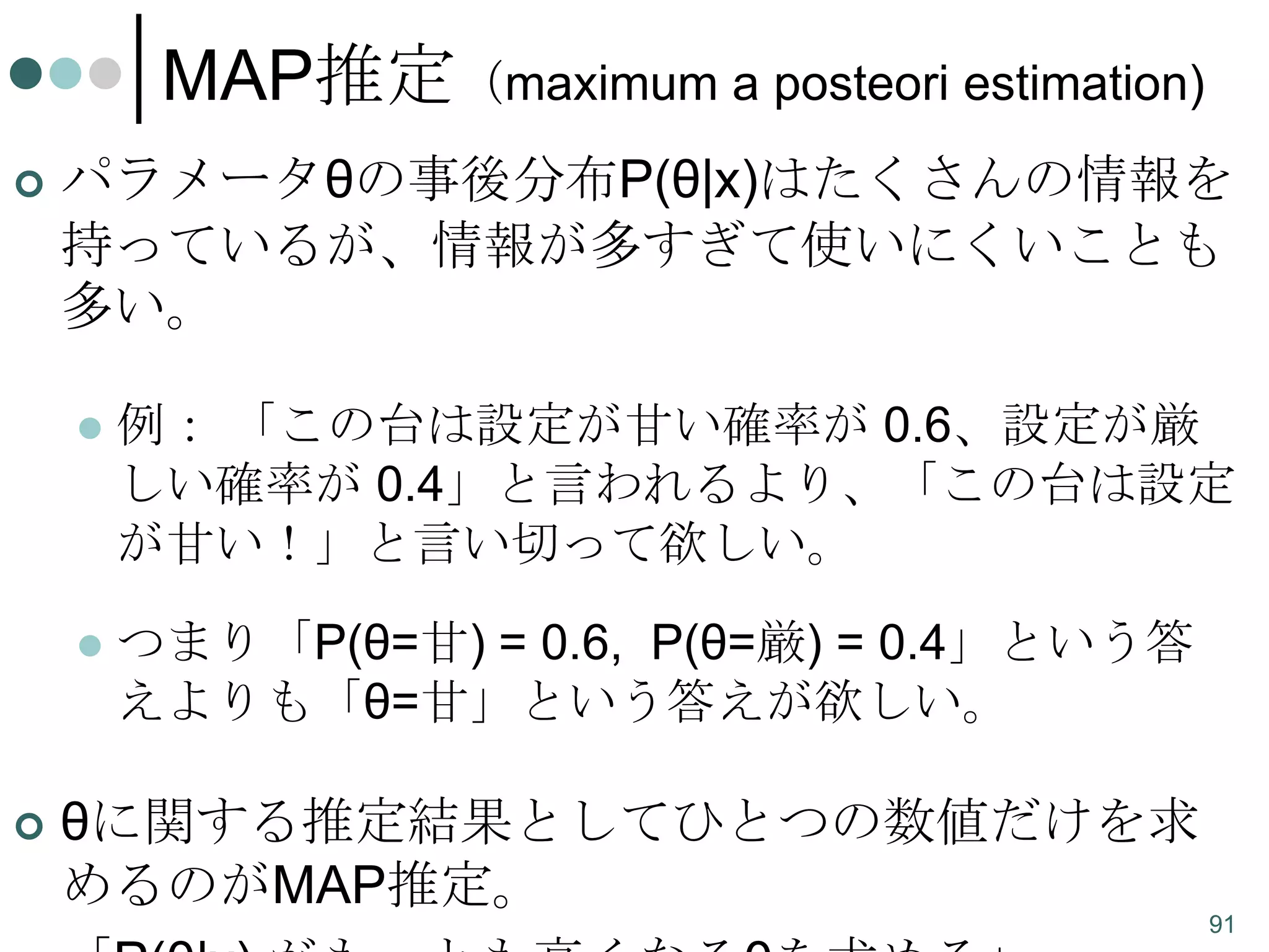 MAP推定（maximum a posteori estimation)


パラメータθの事後分布P(θ|x)はたくさんの情報を
持っているが、情報が多すぎて使いにくいことも
多い。






例： 「この台は設定が甘い確率が 0.6、設定が厳
しい確率が 0.4」と言われるより、「この台は設定
が甘い！」と言い切って欲しい。
つまり「P(θ=甘) = 0.6, P(θ=厳) = 0.4」という答
えよりも「θ=甘」という答えが欲しい。

θに関する推定結果としてひとつの数値だけを求
めるのがMAP推定。
91

 