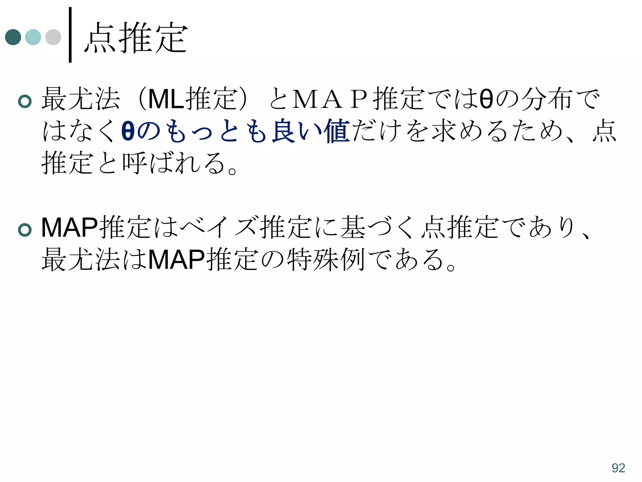 点推定


最尤法（ML推定）とＭＡＰ推定ではθの分布で
はなくθのもっとも良い値だけを求めるため、点
推定と呼ばれる。



MAP推定はベイズ推定に基づく点推定であり、
最尤法はMAP推定の特殊例である。

92

 