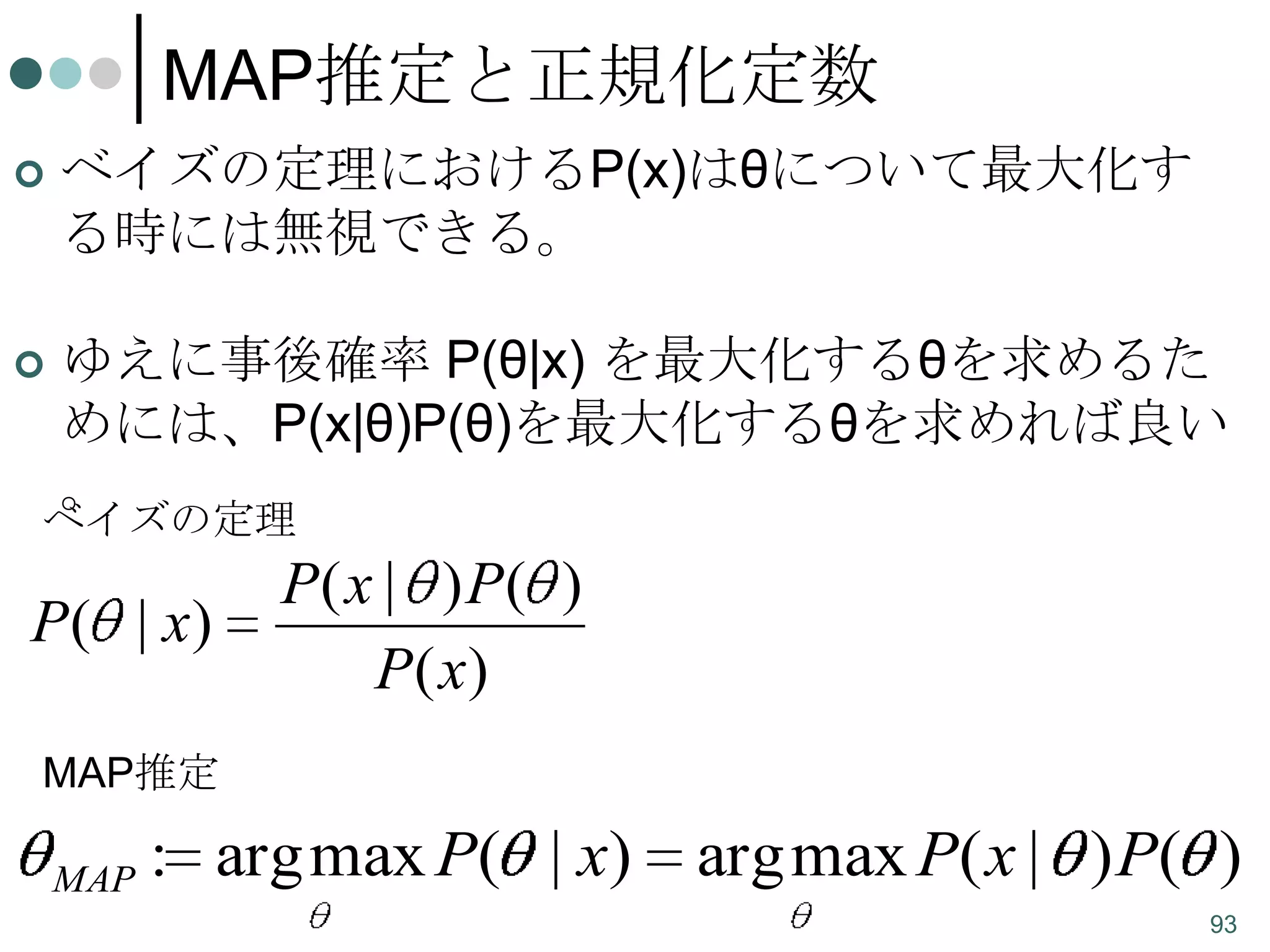 MAP推定と正規化定数


ベイズの定理におけるP(x)はθについて最大化す
る時には無視できる。



ゆえに事後確率 P(θ|x) を最大化するθを求めるた
めには、P(x|θ)P(θ)を最大化するθを求めれば良い
。

ベイズの定理

P( | x)

P( x | ) P( )
P( x)

MAP推定
MAP

: arg max P( | x)

arg max P( x | ) P( )
93

 