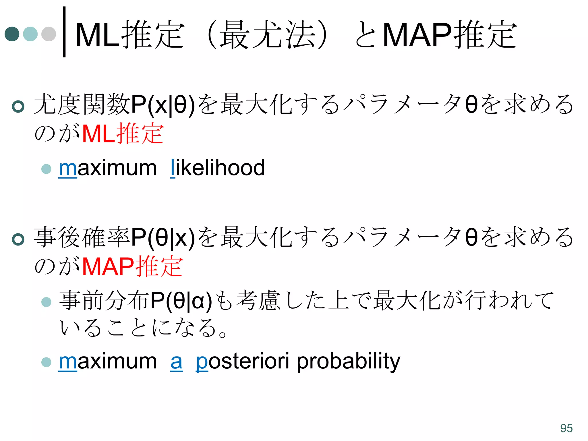ML推定（最尤法）とMAP推定


尤度関数P(x|θ)を最大化するパラメータθを求める
のがML推定




maximum likelihood

事後確率P(θ|x)を最大化するパラメータθを求める
のがMAP推定
事前分布P(θ|α)も考慮した上で最大化が行われて
いることになる。
 maximum a posteriori probability


95

 