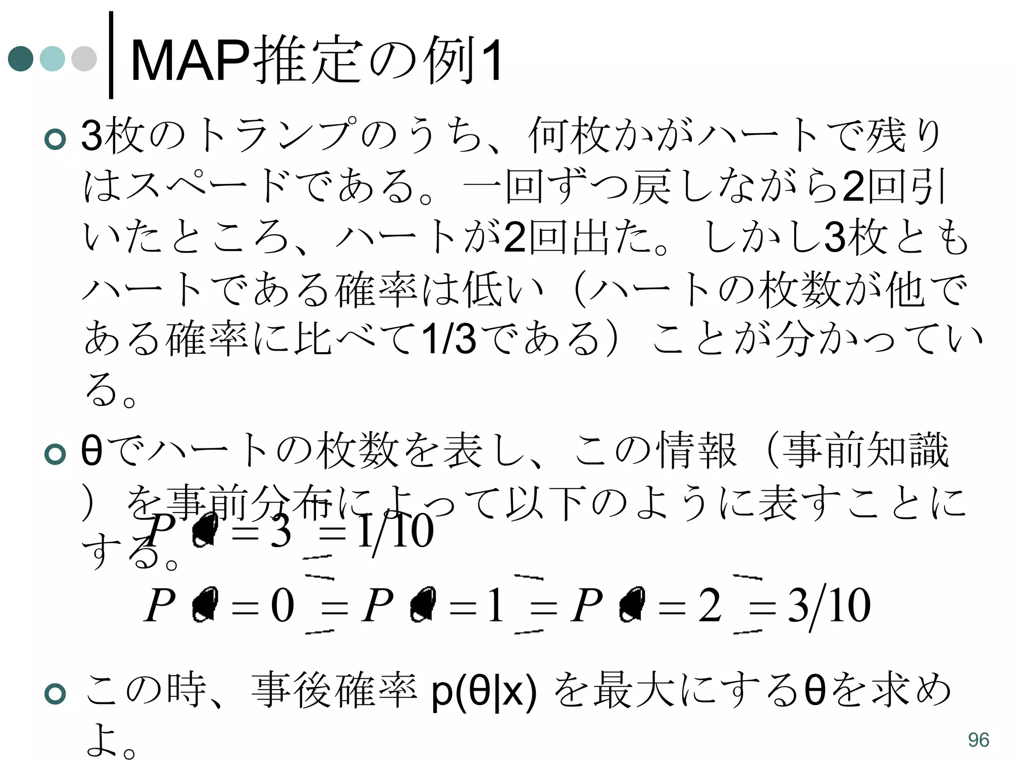 MAP推定の例1
3枚のトランプのうち、何枚かがハートで残り
はスペードである。一回ずつ戻しながら2回引
いたところ、ハートが2回出た。しかし3枚とも
ハートである確率は低い（ハートの枚数が他で
ある確率に比べて1/3である）ことが分かってい
る。
 θでハートの枚数を表し、この情報（事前知識
）を事前分布によって以下のように表すことに
P
3 1 10
する。


P


0

P

1

P

2

3 10

この時、事後確率 p(θ|x) を最大にするθを求め
よ。

96

 