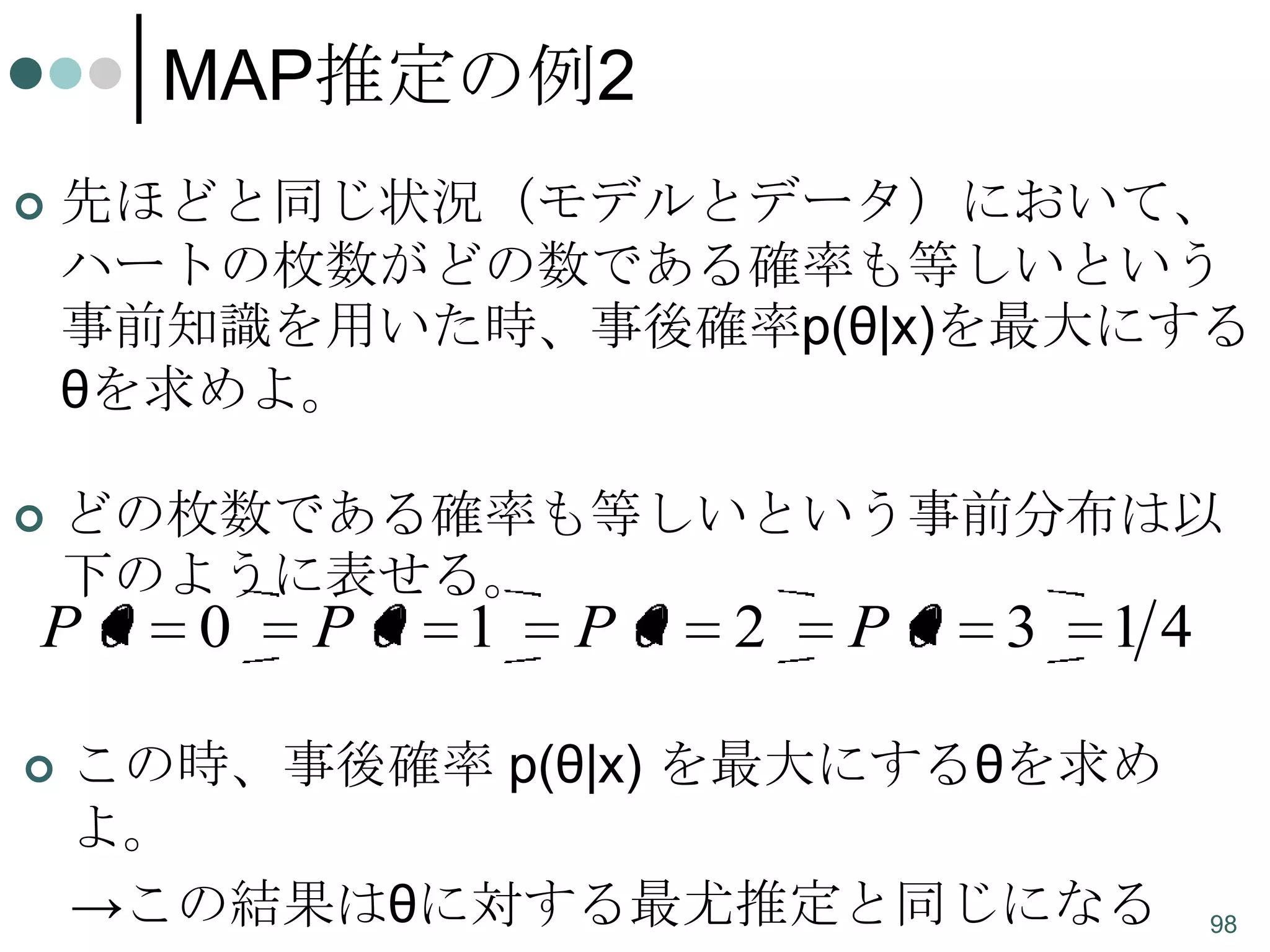 MAP推定の例2


先ほどと同じ状況（モデルとデータ）において、
ハートの枚数がどの数である確率も等しいという
事前知識を用いた時、事後確率p(θ|x)を最大にする
θを求めよ。



どの枚数である確率も等しいという事前分布は以
下のように表せる。

P


0

P

1

P

2

P

3

14

この時、事後確率 p(θ|x) を最大にするθを求め
よ。
→この結果はθに対する最尤推定と同じになる

98

 