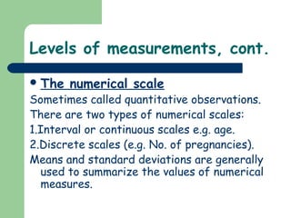 Levels of measurements, cont.
The numerical scale
Sometimes called quantitative observations.
There are two types of numerical scales:
1.Interval or continuous scales e.g. age.
2.Discrete scales (e.g. No. of pregnancies).
Means and standard deviations are generally
used to summarize the values of numerical
measures.
 