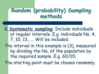 Random (probability) Sampling
methods
2. Systematic sampling: Include individuals
at regular intervals. E.g. individuals No. 4,
7, 10, 13, …. Will be included.
The interval in this example is (3), measured
by dividing the No. of the population by
the required sample. E.g. 60/20.
The starting point must be chosen randomly.
 