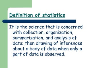 Definition of statistics
It is the science that is concerned
with collection, organization,
summarization, and analysis of
data; then drawing of inferences
about a body of data when only a
part of data is observed.
 