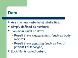 Data
 Are the raw material of statistics.
 Simply defined as numbers.
 Two main kinds of data:
– Result from measurement (such as body
weight).
– Result from counting (such as No. of
patients discharged).
 Each No. is called datum.
 