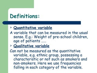Definitions:
 Quantitative variable
A variable that can be measured in the usual
sense. E.g.: Weight of pre-school children,
age of patients ……
 Qualitative variable
Can not be measured as the quantitative
variable, e.g. ethnic group, possessing a
characteristic or not such as smokers and
non-smokers. Here we use frequencies
falling in each category of the variable.
 